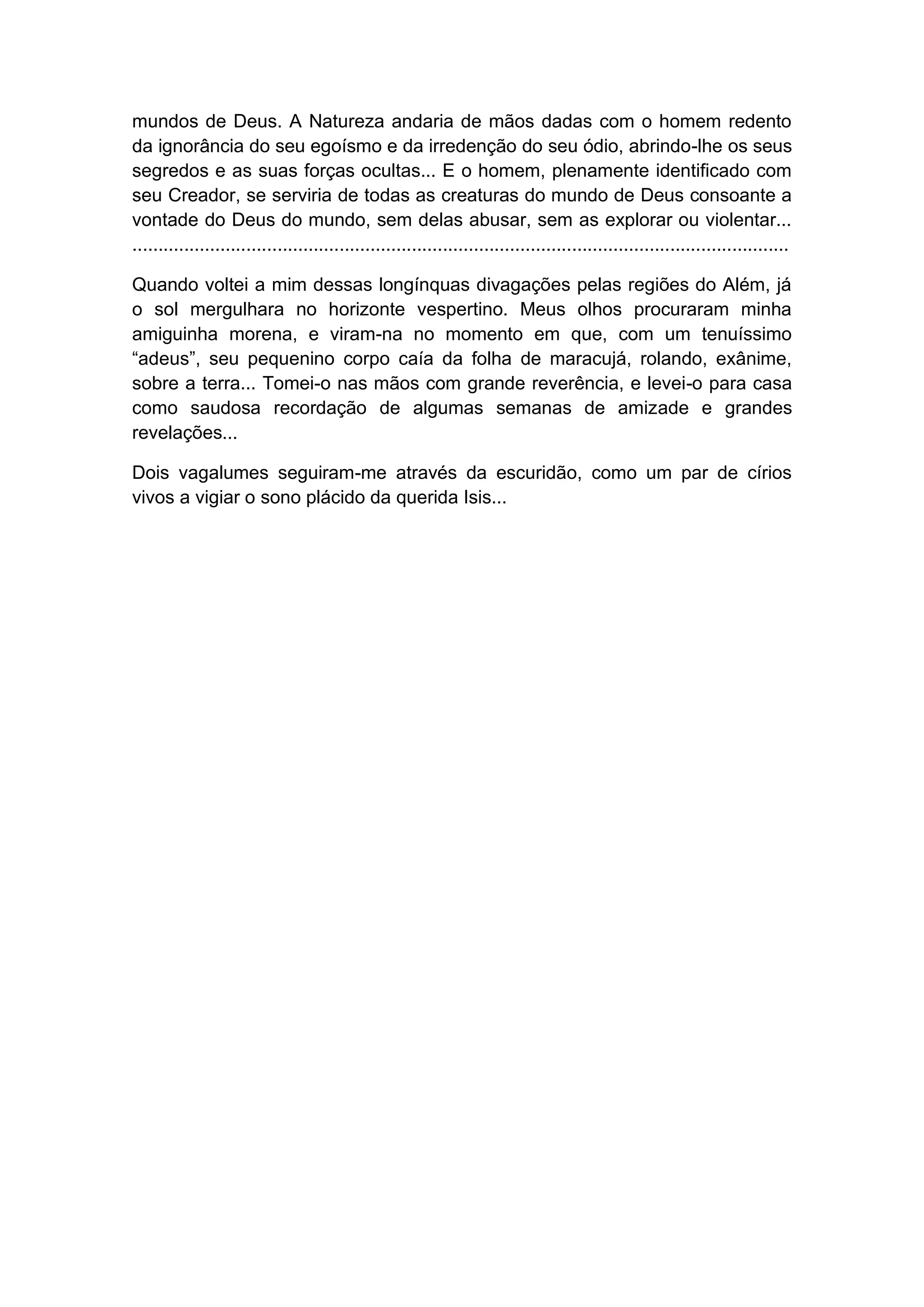 mundos de Deus. A Natureza andaria de mãos dadas com o homem redento
da ignorância do seu egoísmo e da irredenção do seu ódio, abrindo-lhe os seus
segredos e as suas forças ocultas... E o homem, plenamente identificado com
seu Creador, se serviria de todas as creaturas do mundo de Deus consoante a
vontade do Deus do mundo, sem delas abusar, sem as explorar ou violentar...
...............................................................................................................................
Quando voltei a mim dessas longínquas divagações pelas regiões do Além, já
o sol mergulhara no horizonte vespertino. Meus olhos procuraram minha
amiguinha morena, e viram-na no momento em que, com um tenuíssimo
“adeus”, seu pequenino corpo caía da folha de maracujá, rolando, exânime,
sobre a terra... Tomei-o nas mãos com grande reverência, e levei-o para casa
como saudosa recordação de algumas semanas de amizade e grandes
revelações...
Dois vagalumes seguiram-me através da escuridão, como um par de círios
vivos a vigiar o sono plácido da querida Isis...
 