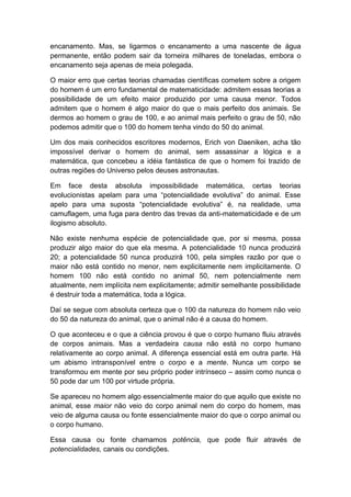 encanamento. Mas, se ligarmos o encanamento a uma nascente de água
permanente, então podem sair da torneira milhares de toneladas, embora o
encanamento seja apenas de meia polegada.

O maior erro que certas teorias chamadas científicas cometem sobre a origem
do homem é um erro fundamental de matematicidade: admitem essas teorias a
possibilidade de um efeito maior produzido por uma causa menor. Todos
admitem que o homem é algo maior do que o mais perfeito dos animais. Se
dermos ao homem o grau de 100, e ao animal mais perfeito o grau de 50, não
podemos admitir que o 100 do homem tenha vindo do 50 do animal.

Um dos mais conhecidos escritores modernos, Erich von Daeniken, acha tão
impossível derivar o homem do animal, sem assassinar a lógica e a
matemática, que concebeu a idéia fantástica de que o homem foi trazido de
outras regiões do Universo pelos deuses astronautas.

Em face desta absoluta impossibilidade matemática, certas teorias
evolucionistas apelam para uma “potencialidade evolutiva” do animal. Esse
apelo para uma suposta “potencialidade evolutiva” é, na realidade, uma
camuflagem, uma fuga para dentro das trevas da anti-matematicidade e de um
ilogismo absoluto.

Não existe nenhuma espécie de potencialidade que, por si mesma, possa
produzir algo maior do que ela mesma. A potencialidade 10 nunca produzirá
20; a potencialidade 50 nunca produzirá 100, pela simples razão por que o
maior não está contido no menor, nem explicitamente nem implicitamente. O
homem 100 não está contido no animal 50, nem potencialmente nem
atualmente, nem implícita nem explicitamente; admitir semelhante possibilidade
é destruir toda a matemática, toda a lógica.

Daí se segue com absoluta certeza que o 100 da natureza do homem não veio
do 50 da natureza do animal, que o animal não é a causa do homem.

O que aconteceu e o que a ciência provou é que o corpo humano fluiu através
de corpos animais. Mas a verdadeira causa não está no corpo humano
relativamente ao corpo animal. A diferença essencial está em outra parte. Há
um abismo intransponível entre o corpo e a mente. Nunca um corpo se
transformou em mente por seu próprio poder intrínseco – assim como nunca o
50 pode dar um 100 por virtude própria.

Se apareceu no homem algo essencialmente maior do que aquilo que existe no
animal, esse maior não veio do corpo animal nem do corpo do homem, mas
veio de alguma causa ou fonte essencialmente maior do que o corpo animal ou
o corpo humano.

Essa causa ou fonte chamamos potência, que pode fluir através de
potencialidades, canais ou condições.
 