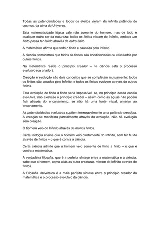 Todas as potencialidades e todos os efeitos vieram da infinita potência do
cosmos, da alma do Universo.

Esta matematicidade lógica vale não somente do homem, mas de todo e
qualquer outro ser da natureza: todos os finitos vieram do Infinito, embora um
finito possa ter fluído através de outro finito.

A matemática afirma que todo o finito é causado pelo Infinito.

A ciência demonstrou que todos os finitos são condicionados ou veiculados por
outros finitos.

Na matemática reside o princípio creador – na ciência está o processo
evolutivo (ou criador).

Creação e evolução são dois conceitos que se completam mutuamente: todos
os finitos são creados pelo Infinito, e todos os finitos evolvem através de outros
finitos.

Esta evolução de finito a finito seria impossível, se, no princípio dessa cadeia
evolutiva, não existisse o princípio creador – assim como as águas não podem
fluir através do encanamento, se não há uma fonte inicial, anterior ao
encanamento.

As potencialidades evolutivas supõem inexoravelmente uma potência creadora.
A creação se manifesta parcialmente através da evolução. Não há evolução
sem creação.

O homem veio do Infinito através de muitos finitos.

Certa teologia ensina que o homem veio diretamente do Infinito, sem ter fluído
através de finitos – o que é contra a ciência.

Certa ciência admite que o homem veio somente de finito a finito – o que é
contra a matemática.

A verdadeira filosofia, que é a perfeita síntese entre a matemática e a ciência,
sabe que o homem, como aliás as outra creaturas, vieram do Infinito através de
finitos.

A Filosofia Univérsica é a mais perfeita síntese entre o princípio creador da
matemática e o processo evolutivo da ciência.
 