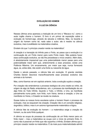 EVOLUÇÃO DO HOMEM

                             À LUZ DA CIÊNCIA



Nesses últimos anos apareceu a tradução de um livro o “Macaco nu”, como o
autor inglês chama o homem. O livro é um primor de exposição sobre a
evolução do homem-ego, através de séculos e milênios. Mas, no tocante à
origem do homem como tal, nada sabe o autor; ele é mestre na ciência
evolutiva, mas é analfabeto na matemática creativa.

Einstein diz que “o princípio creador reside na matemática”.

A creação é a transição do Infinito para o Finito, ao passo que a evolução é a
continuação de um Finito menor para outro Finito maior. Não poderia haver
essa continuação evolutiva, se não lhe precedesse o início creativo. Além disto,
é absolutamente impossível que uma potencialidade menor passe para uma
potencialidade maior sem que, anteriormente a esse processo, exista uma
Potência Máxima. Um encanamento, por maior que seja, nunca fornecerá
água, se, antes dele, não existir uma fonte ou nascente de água.

Desde o século passado, a ciência fala em evolução. O grande cientista
Charles Darwin descreve maravilhosamente esse processo evolutivo dos
animais e do homem.

Mas, como fizemos ver em capítulo anterior, toda a evolução supõe a creação.

Por creação não entendemos o processo teológico de uma creatio ex nihilo, da
origem de algo do Nada; entendemos, sim, o processo da manifestação de um
algo finito do Todo Infinito. Quando o Todo, o Infinito, o Uno, se manifesta
parcialmente numa parte, num finito, num Verso, temos a creação; o Uno se
manifesta no Verso, o Creador se revela na creatura.

Quase todos os nossos livros escolares sobre o homem frisam o processo da
evolução, mas se esquecem da creação. Creação não é um conceito religioso,
dogmático, bíblico; mas é um axioma rigorosamente matemático e lógico.

A ciência fala da evolução do homem – a matemática exige a creação do
homem, ou de outro finito qualquer.

A ciência se ocupa do processo da continuação de um finito menor para um
finito maior – mas a matemática se ocupa com o início do primeiro finito. E,
como não é possível um finito que não suponha o Infinito, Einstein afirma que o
princípio creador reside na matemática. É da mais pura matematicidade admitir
 