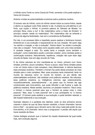 o Infinito como Fonte ou como Causa do Finito; somente o Uno pode explicar o
Verso do Universo.

Anterior a todas as potencialidades evolutivas está a potência creativa.

O homem veio do Infinito, como do Infinito vieram todos os outros finitos, desde
o átomo ou qualquer outro finito anterior a ele. A própria luz pré-atômica é um
finito, que supõe o Infinito. A primeira palavra do Gênesis de Moisés “no
princípio Deus creou a luz” é tão matemática como a frase de Einstein “o
princípio creador reside na matemática”. Por matemática não se entende a
ciência de alguma facticidade, mas sim a consciência da Realidade.

Por isto, é um processo falho e imperfeito querer explicar o fenômeno homem
limitando-se à sua evolução e esquecendo-se da sua creação. Há quem diga
“eu admito a creação, e não a evolução”. Outros dizem “eu aceito a evolução,
mas não a creação”. Tanto estes como aqueles estão com uma meia-verdade.
A verdade integral é esta: “Eu aceito tanto a creação como também a
evolução”; como matemático aceito o princípio creador, como cientista aceito a
continuação evolutiva. Naturalmente, repetimos, creação não quer dizer algo
oriundo do Nada, mas sim algo oriundo do Todo.

É da íntima natureza do Uno manifestar-se no Verso, primeiro num Verso
simples, primitivo, pouco complexo. Pouco a pouco, esse Verso simples passa
a ser um Verso mais e mais complexo, mais diferenciado. A ciência descreve
esse processo evolutivo. Também o homem faz parte desse processo do mais
simples para o mais complexo. Mas, esse processo seria impossível, tanto no
mundo da natureza como no mundo do homem, se por detrás das
potencialidades evolutivas, não existisse uma potência creadora. Na natureza,
essa potência creadora, ou Inteligência cósmica, age soberanamente,
incondicionalmente, automaticamente – ao passo que no homem ela age
condicionada pelo livre-arbítrio, que pode dificultar e até frustrar a ação da
potência creadora. Neste sentido, escreveu um pesador moderno: “Deus creou
o homem o menos possível para que o homem se possa crear o mais
possível.” Mas, esse “o mais possível” tem a sua contraparte no “o menos
possível”. O homem pode acelerar a sua evolução, e pode também retardar, e
até impedir totalmente a sua evolução.

Exemplo clássico é a parábola dos talentos, onde os dois primeiros servos
crearam o dobro do que de Deus haviam recebido, e foram chamados “servos
bons e fieis” – ao passo que o terceiro servo não creou nada pelo poder do seu
livre-arbítrio, e foi chamado “servo mau e preguiçoso” e perdeu até aquilo que
havia recebido de Deus.

Certos teólogos ensinam que o homem foi creado diretamente tal qual existe
hoje, sem evolução alguma.
 