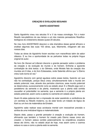 CREAÇÃO E EVOLUÇÃO SEGUNDO

                           SANTO AGOSTINHO



Santo Agostinho viveu nos séculos IV e V da nossa cronologia. Foi o maior
filosofo neo-platônico do seu tempo e um dos maiores pensadores filosófico-
teológicos do cristianismo desses quase 20 séculos.

No meu livro AGOSTINHO descrevi a vida dramática desse genial africano e
analisei algumas das suas 103 obras, que, felizmente, chegaram até aos
nossos dias.

Todas as obras de Agostinho foram escritas num maravilhoso latim de sabor
clássico. E eu tive a oportunidade de as perlustrar todas na própria língua
original do autor.

No livro De Genesi ad Litteram discorre o grande pensador sobre o problema
da creação e da evolução do mundo e do homem. Enfrenta a aparente
contradição de dois textos: o do Gênesis, onde Moisés fala da creação dos
mundos em 6 dias, e do livro Eclesiastes, onde Salamão afirma que “o Eterno
creou tudo duma só vez.”

Agostinho discorre com genial agudeza sobre esses textos, fazendo ver que
não há contradição, porque Deus creou simultaneamente todo o mundo em
estado potencial, mas, através dos períodos cósmicos, esse mundo potencial
se desenvolveu sucessivamente rumo ao estado atual. E o filósofo joga com o
paralelismo da semente e da planta, mostrando que a planta está contida
causaliter et potentialiter na semente; que a semente é a própria planta em
estado potencial, assim como a planta é a semente em estado atual.

Quem lê estas palavras tem a impressão de estar assistindo a conferência de
um cientista ou filósofo moderno, ou de estar lendo um tratado de lógica de
Kant ou um livro de matemática de Einstein.

Agostinho sabe realizar essa acrobacia mental com inexcedível precisão e
acribia de uma irrefutável lógica e matematicidade.

Depois disto, passa o grande pensador à creação e evolução do homem,
afirmando que também o homem foi creado pelo Eterno nesse único ato
creador; o homem estava contido potencialmente na onipotência creadora
desse ato divino, não no estado atual de hoje, mas assim como o cosmos
estava no caos e como a planta está na semente.
 