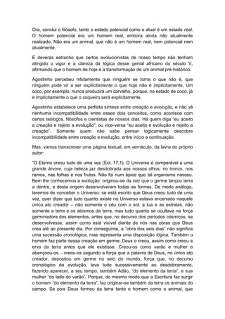 Ora, conclui o filósofo, tanto o estado potencial como o atual é um estado real.
O homem potencial era um homem real, embora ainda não atualmente
realizado. Não era um animal, que não é um homem real, nem potencial nem
atualmente.

É deveras estranho que certos evolucionistas de nosso tempo não tenham
atingido o vigor e a clareza da lógica desse genial africano do século V,
afirmando que o homem de hoje é a transformação de um animal pré-histórico.

Agostinho percebeu nitidamente que ninguém se torna o que não é, que
ninguém pode vir a ser explicitamente o que hoje não é implicitamente. Um
coco, por exemplo, nunca produzirá um carvalho, porque, no estado de coco, já
é implicitamente o que o coqueiro será explicitamente.

Agostinho estabelece uma perfeita síntese entre creação e evolução, e não vê
nenhuma incompatibilidade entre esses dois conceitos, como acontece com
certos teólogos, filósofos e cientistas de nossos dias. Há quem diga “eu aceito
a creação e rejeito a evolução”; ou vice-versa “eu aceito e evolução e rejeito a
creação”. Somente quem não sabe pensar logicamente descobre
incompatibilidade entre creação e evolução, entre início e continuação.

Mas, vamos transcrever uma página textual, em vernáculo, da lavra do próprio
autor:

“O Eterno creou tudo de uma vez (Ecl. 17,1). O Universo é comparável a uma
grande árvore, cuja beleza jaz desdobrada aos nossos olhos, no tronco, nos
ramos, nas folhas e nos frutos. Não foi num ápice que tal organismo nasceu.
Bem lhe conhecemos a evolução: originou-se da raiz que o germe lançou terra
a dentro, e desta origem desenvolveram todas as formas. De modo análogo,
teremos de conceber o Universo: se está escrito que Deus creou tudo de uma
vez, quer dizer que tudo quanto existe no Universo estava encerrado naquele
único ato creador – não somente o céu com o sol, a lua e as estrelas, não
somente a terra e os abismos da terra, mas tudo quanto se ocultava na força
germinadora dos elementos, antes que, no decurso dos períodos cósmicos, se
desenvolvesse, assim como está visível diante de nós nas obras que Deus
crea até ao presente dia. Por conseguinte, a “obra dos seis dias” não significa
uma sucessão cronológica, mas representa uma disposição lógica. Também o
homem faz parte dessa creação em germe: Deus o creou, assim como creou a
erva da terra antes que ele existisse. Creou-os como varão e mulher e
abençoou-os – creou-os segundo a força que a palavra de Deus, no único ato
creador, depositou em germe no seio do mundo, força que, no decurso
cronológico da evolução, leva tudo sucessivamente ao desdobramento,
fazendo aparecer, a seu tempo, também Adão, “do elemento da terra”, e sua
mulher “do lado do varão”. Porque, do mesmo modo que a Escritura faz surgir
o homem “do elemento da terra”, faz originar-se também da terra os animais do
campo. Se pois Deus formou da terra tanto o homem como o animal, que
 