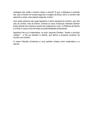 vantagem tem então o homem sobre o animal? O que o distingue é somente
isto: que o homem foi creado segundo a imagem de Deus; isto é, o homem não
segundo o corpo, mas apenas segundo a alma.”

Com estas palavras não nega Agostinho a alma espiritual do homem, que não
veio do animal, mas do Eterno, embora os seus invólucros materiais tenham
fluído através dos mesmos canais dos organismos vivos. A Potência do Eterno
é a fonte e causa única de todas as potencialidades temporárias.

Agostinho faz jus à matemática, na qual, segundo Einstein, “reside o princípio
creador” – e faz jus também à ciência, que afirma o processo evolutivo do
mundo e do homem.

A nossa Filosofia Univérsica é uma perfeita síntese entre matemática e a
ciência.
 