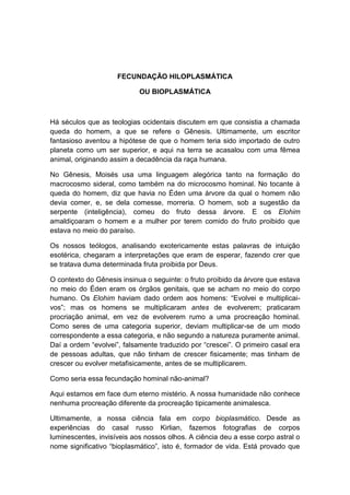 FECUNDAÇÃO HILOPLASMÁTICA

                            OU BIOPLASMÁTICA



Há séculos que as teologias ocidentais discutem em que consistia a chamada
queda do homem, a que se refere o Gênesis. Ultimamente, um escritor
fantasioso aventou a hipótese de que o homem teria sido importado de outro
planeta como um ser superior, e aqui na terra se acasalou com uma fêmea
animal, originando assim a decadência da raça humana.

No Gênesis, Moisés usa uma linguagem alegórica tanto na formação do
macrocosmo sideral, como também na do microcosmo hominal. No tocante à
queda do homem, diz que havia no Éden uma árvore da qual o homem não
devia comer, e, se dela comesse, morreria. O homem, sob a sugestão da
serpente (inteligência), comeu do fruto dessa árvore. E os Elohim
amaldiçoaram o homem e a mulher por terem comido do fruto proibido que
estava no meio do paraíso.

Os nossos teólogos, analisando exotericamente estas palavras de intuição
esotérica, chegaram a interpretações que eram de esperar, fazendo crer que
se tratava duma determinada fruta proibida por Deus.

O contexto do Gênesis insinua o seguinte: o fruto proibido da árvore que estava
no meio do Éden eram os órgãos genitais, que se acham no meio do corpo
humano. Os Elohim haviam dado ordem aos homens: “Evolvei e multiplicai-
vos”; mas os homens se multiplicaram antes de evolverem; praticaram
procriação animal, em vez de evolverem rumo a uma procreação hominal.
Como seres de uma categoria superior, deviam multiplicar-se de um modo
correspondente a essa categoria, e não segundo a natureza puramente animal.
Daí a ordem “evolvei”, falsamente traduzido por “crescei”. O primeiro casal era
de pessoas adultas, que não tinham de crescer fisicamente; mas tinham de
crescer ou evolver metafisicamente, antes de se multiplicarem.

Como seria essa fecundação hominal não-animal?

Aqui estamos em face dum eterno mistério. A nossa humanidade não conhece
nenhuma procreação diferente da procreação tipicamente animalesca.

Ultimamente, a nossa ciência fala em corpo bioplasmático. Desde as
experiências do casal russo Kirlian, fazemos fotografias de corpos
luminescentes, invisíveis aos nossos olhos. A ciência deu a esse corpo astral o
nome significativo “bioplasmático”, isto é, formador de vida. Está provado que
 