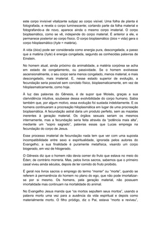 este corpo invisível vitalizante subjaz ao corpo visível. Uma folha de planta é
fotografada, e revela o corpo luminescente; cortando parte da folha material e
fotografando-a de novo, aparece ainda o mesmo corpo imaterial. O corpo
bioplasmático, como se vê, independe do corpo material. É anterior a ele, e
permanece posterior ao corpo físico. O corpo bioplasmático (bios = vida) gera o
corpo hiloplasmático (hyle = matéria).

A vida (bios) pode ser considerada como energia pura, descongelada, a passo
que a matéria (hyle) é energia congelada, segundo as conhecidas palavras de
Einstein.

No homem atual, ainda próximo da animalidade, a matéria corpórea se acha
em estado de congelamento, ou passividade. Se o homem evolvesse
ascensionalmente, o seu corpo seria menos congelado, menos material, e mais
descongelado, mais imaterial. E, nesse estado superior de evolução, a
fecundação seria possível sem conctato físico, bioplasmaticamente, em vez de
hiloplasmaticamente, como hoje.

À luz das palavras do Gênesis, é de supor que Moisés, graças a sua
clarividência intuitiva, soubesse dessa evolvibilidade do corpo humano. Sabia
também que, por algum motivo, essa evolução foi sustada indebitamente. E os
homens continuaram a procreação hiloplasmática em lugar de uma procreação
bioplasmática. A fecundação astral daria um produto perfeito, sem as mazelas
inerentes à geração material. Os órgãos sexuais seriam os mesmos
internamente, mas a fecundação seria feita através da “potência mais alta”,
mediante um “sopro sagrado”, palavras essas que Lucas emprega na
fecundação do corpo de Jesus.

Esse processo imaterial de fecundação nada tem que ver com uma suposta
incompatibilidade entre sexo e espiritualidade, ignorada pelos autores do
Evangelho; a sua finalidade é puramente metafísica, visando um corpo
biogerado, em vez de hilogerado.

O Gênesis diz que o homem não devia comer do fruto que estava no meio do
Éden; de contrário morreria. Mas, pelos livros sacros, sabemos que o primeiro
casal viveu ainda séculos, depois de ter comido do fruto proibido.

É geral nos livros sacros o emprego do termo “morrer” ou “morte”, quando se
referem à permanência do homem no plano do ego, que não pode imortalizar-
se por si mesmo. Os homens, pela geração material, não possuem
imortalidade mas continuam na mortalidade do animal.

No Evangelho Jesus manda que “os mortos sepultem seus mortos”, usando a
palavra morto uma vez para a ausência da vida espiritual e depois como
materialmente morto. O filho pródigo, diz o Pai, estava “morto e reviveu”,
 