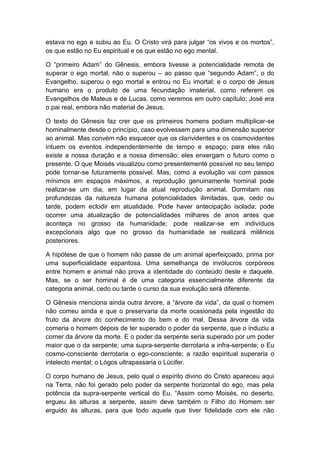 estava no ego e subiu ao Eu. O Cristo virá para julgar “os vivos e os mortos”,
os que estão no Eu espiritual e os que estão no ego mental.

O “primeiro Adam” do Gênesis, embora tivesse a potencialidade remota de
superar o ego mortal, não o superou – ao passo que “segundo Adam”, o do
Evangelho, superou o ego mortal e entrou no Eu imortal; e o corpo de Jesus
humano era o produto de uma fecundação imaterial, como referem os
Evangelhos de Mateus e de Lucas, como veremos em outro capítulo; José era
o pai real, embora não material de Jesus.

O texto do Gênesis faz crer que os primeiros homens podiam multiplicar-se
hominalmente desde o princípio, caso evolvessem para uma dimensão superior
ao animal. Mas convém não esquecer que os clarividentes e os cosmovidentes
intuem os eventos independentemente de tempo e espaço; para eles não
existe a nossa duração e a nossa dimensão; eles enxergam o futuro como o
presente. O que Moisés visualizou como presentemente possível no seu tempo
pode tornar-se futuramente possível. Mas, como a evolução vai com passos
mínimos em espaços máximos, a reprodução genuinamente hominal pode
realizar-se um dia, em lugar da atual reprodução animal. Dormitam nas
profundezas da natureza humana potencialidades ilimitadas, que, cedo ou
tarde, podem eclodir em atualidade. Pode haver antecipação isolada; pode
ocorrer uma atualização de potencialidades milhares de anos antes que
aconteça no grosso da humanidade; pode realizar-se em indivíduos
excepcionais algo que no grosso da humanidade se realizará milênios
posteriores.

A hipótese de que o homem não passe de um animal aperfeiçoado, prima por
uma superficialidade espantosa. Uma semelhança de invólucros corpóreos
entre homem e animal não prova a identidade do conteúdo deste e daquele.
Mas, se o ser hominal é de uma categoria essencialmente diferente da
categoria animal, cedo ou tarde o curso da sua evolução será diferente.

O Gênesis menciona ainda outra árvore, a “árvore da vida”, da qual o homem
não comeu ainda e que o preservaria da morte ocasionada pela ingestão do
fruto da árvore do conhecimento do bem e do mal. Dessa árvore da vida
comeria o homem depois de ter superado o poder da serpente, que o induziu a
comer da árvore da morte. E o poder da serpente seria superado por um poder
maior que o da serpente; uma supra-serpente derrotaria a infra-serpente; o Eu
cosmo-consciente derrotaria o ego-consciente; a razão espiritual superaria o
intelecto mental; o Lógos ultrapassaria o Lúcifer.

O corpo humano de Jesus, pelo qual o espírito divino do Cristo apareceu aqui
na Terra, não foi gerado pelo poder da serpente horizontal do ego, mas pela
potência da supra-serpente vertical do Eu. “Assim como Moisés, no deserto,
ergueu às alturas a serpente, assim deve também o Filho do Homem ser
erguido às alturas, para que todo aquele que tiver fidelidade com ele não
 