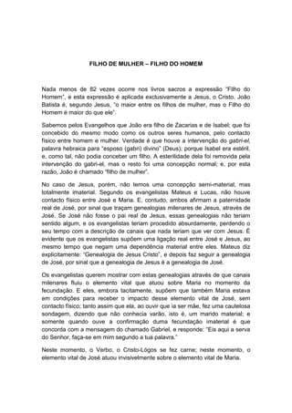 FILHO DE MULHER – FILHO DO HOMEM



Nada menos de 82 vezes ocorre nos livros sacros a expressão “Filho do
Homem”, e esta expressão é aplicada exclusivamente a Jesus, o Cristo. João
Batista é, segundo Jesus, “o maior entre os filhos de mulher, mas o Filho do
Homem é maior do que ele”.

Sabemos pelos Evangelhos que João era filho de Zacarias e de Isabel; que foi
concebido do mesmo modo como os outros seres humanos, pelo contacto
físico entre homem e mulher. Verdade é que houve a intervenção do gabri-el,
palavra hebraica para “esposo (gabri) divino” (Deus); porque Isabel era estéril,
e, como tal, não podia conceber um filho. A esterilidade dela foi removida pela
intervenção do gabri-el, mas o resto foi uma concepção normal; e, por esta
razão, João é chamado “filho de mulher”.

No caso de Jesus, porém, não temos uma concepção semi-material, mas
totalmente imaterial. Segundo os evangelistas Mateus e Lucas, não houve
contacto físico entre José e Maria. E, contudo, ambos afirmam a paternidade
real de José, por sinal que traçam genealogias milenares de Jesus, através de
José. Se José não fosse o pai real de Jesus, essas genealogias não teriam
sentido algum, e os evangelistas teriam procedido absurdamente, perdendo o
seu tempo com a descrição de canais que nada teriam que ver com Jesus. É
evidente que os evangelistas supõem uma ligação real entre José e Jesus, ao
mesmo tempo que negam uma dependência material entre eles. Mateus diz
explicitamente: “Genealogia de Jesus Cristo”, e depois faz seguir a genealogia
de José, por sinal que a genealogia de Jesus é a genealogia de José.

Os evangelistas querem mostrar com estas genealogias através de que canais
milenares fluiu o elemento vital que atuou sobre Maria no momento da
fecundação. E eles, embora tacitamente, supõem que também Maria estava
em condições para receber o impacto desse elemento vital de José, sem
contacto físico; tanto assim que ela, ao ouvir que ia ser mãe, fez uma cautelosa
sondagem, dizendo que não conhecia varão, isto é, um marido material; e
somente quando ouve a confirmação duma fecundação imaterial é que
concorda com a mensagem do chamado Gabriel, e responde: “Eis aqui a serva
do Senhor, faça-se em mim segundo a tua palavra.”

Neste momento, o Verbo, o Cristo-Lógos se fez carne; neste momento, o
elemento vital de José atuou invisivelmente sobre o elemento vital de Maria.
 