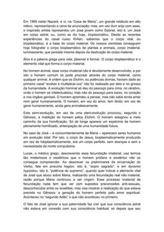 Em 1969 visitei Nazaré, e vi, na “Casa de Maria”, um grande retábulo em alto
relevo, representando a cena da anunciação; mas, em vez dum anjo com asas,
o inspirado artista representou um José jovem como Gabriel, isto é, um José
em corpo astral, ou, como se diz hoje, bioplasmático. Desde as recentes
experiências do casal russo Kirlian, sabemos que o corpo vital, ou
bioplasmático, é a base do corpo material. Os nossos cientistas conseguem
hoje fotografar o corpo bioplasmático de plantas e animais, corpo imaterial,
luminescente, que persiste mesmo depois da destruição do corpo material.

Bios é a palavra grega para vida; plasmar é formar. O corpo bioplasmático é o
elemento vital que forma o corpo material.

No homem animal, esse corpo imaterial não é devidamente desenvolvido, e por
isto o homem comum só pode procrear através do corpo material, como
qualquer animal. A ordem que os Elohim, ou potências divinas, haviam dado ao
primeiro casal “evolvei e multiplicai-vos” não foi realizada por eles e no grosso
da humanidade. A evolução hominal só deu do pescoço para cima, no cérebro,
onde o homem se intelectualizou; mas não do pescoço para baixo, no coração
e nos órgãos genitais. O homem aprendeu a pensar, mas não sabe ainda amar
nem gerar humanamente. O homem, em vez do amor, tem libido; em vez de
gerar humanamente, ainda gera animalescamente.

Esta semi-evolução, em vez de uma pleni-evolução provocou, segundo o
Gênesis, a maldição do homem pelos Elohim. O homem estagnou a meio
caminho da sua homificação. Só de longe aparece um espécime de homem
plenamente homificado, antecipação de uma humanidade futura.

No caso de José – e concomitantemente de Maria – aparecem seres humanos
em evolução total. Por isto, o corpo de Jesus, bioplasmaticamente produzido
em vez de hiloplasmaticamente, era um corpo perfeito, sem doenças e sem a
necessidade da morte compulsória.

Lucas, o médico grego, descrevendo essa fecundação imaterial, usa termos
tão misteriosos e esotéricos que o homem profano e exotérico não os
consegue compreender. Ao descrever os preliminares da encarnação do
Verbo, fala em pneuma hagion, isto é, “sopro sagrado”, e em dynamis
hypsistou, isto é, “potência do supremo”, quando quer indicar o elemento vital
de José que atuou sobre Maria, realizando uma fecundação real não material,
razão porque Maria continuou a ser virgem. Esse processo imaterial de
fecundação nada tem que ver com supostos preconceitos anti-sexuais,
desconhecidos entre os israelitas; mas visa mostrar a realização do que estava
previsto no Gênesis: a geração do homem perfeito pelo amor espiritual.
Aconteceu no “segundo Adão” o que não aconteceu no primeiro.

O fato de José ignorar a sua paternidade faz crer que sua consciência astral
não estava em conexão com sua consciência habitual; só depois que seu
 