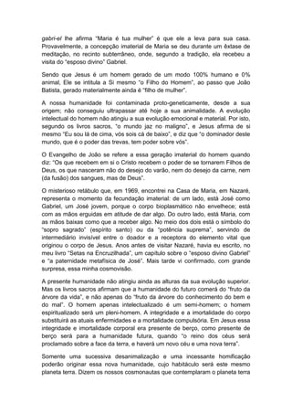 gabri-el lhe afirma “Maria é tua mulher” é que ele a leva para sua casa.
Provavelmente, a concepção imaterial de Maria se deu durante um êxtase de
meditação, no recinto subterrâneo, onde, segundo a tradição, ela recebeu a
visita do “esposo divino” Gabriel.

Sendo que Jesus é um homem gerado de um modo 100% humano e 0%
animal, Ele se intitula a Si mesmo “o Filho do Homem”, ao passo que João
Batista, gerado materialmente ainda é “filho de mulher”.

A nossa humanidade foi contaminada proto-geneticamente, desde a sua
origem; não conseguiu ultrapassar até hoje a sua animalidade. A evolução
intelectual do homem não atingiu a sua evolução emocional e material. Por isto,
segundo os livros sacros, “o mundo jaz no maligno”, e Jesus afirma de si
mesmo “Eu sou lá de cima, vós sois cá de baixo”, e diz que “o dominador deste
mundo, que é o poder das trevas, tem poder sobre vós”.

O Evangelho de João se refere a essa geração imaterial do homem quando
diz: “Os que recebem em si o Cristo recebem o poder de se tornarem Filhos de
Deus, os que nasceram não do desejo do varão, nem do desejo da carne, nem
(da fusão) dos sangues, mas de Deus”.

O misterioso retábulo que, em 1969, encontrei na Casa de Maria, em Nazaré,
representa o momento da fecundação imaterial: de um lado, está José como
Gabriel, um José jovem, porque o corpo bioplasmático não envelhece; está
com as mãos erguidas em atitude de dar algo. Do outro lado, está Maria, com
as mãos baixas como que a receber algo. No meio dos dois está o símbolo do
“sopro sagrado” (espírito santo) ou da “potência suprema”, servindo de
intermediário invisível entre o doador e a receptora do elemento vital que
originou o corpo de Jesus. Anos antes de visitar Nazaré, havia eu escrito, no
meu livro “Setas na Encruzilhada”, um capítulo sobre o “esposo divino Gabriel”
e “a paternidade metafísica de José”. Mais tarde vi confirmado, com grande
surpresa, essa minha cosmovisão.

A presente humanidade não atingiu ainda as alturas da sua evolução superior.
Mas os livros sacros afirmam que a humanidade do futuro comerá do “fruto da
árvore da vida”, e não apenas do “fruto da árvore do conhecimento do bem e
do mal”. O homem apenas intelectualizado é um semi-homem; o homem
espiritualizado será um pleni-homem. A integridade e a imortalidade do corpo
substituirá as atuais enfermidades e a mortalidade compulsória. Em Jesus essa
integridade e imortalidade corporal era presente de berço, como presente de
berço será para a humanidade futura, quando “o reino dos céus será
proclamado sobre a face da terra, e haverá um novo céu e uma nova terra”.

Somente uma sucessiva desanimalização e uma incessante homificação
poderão originar essa nova humanidade, cujo habitáculo será este mesmo
planeta terra. Dizem os nossos cosmonautas que contemplaram o planeta terra
 