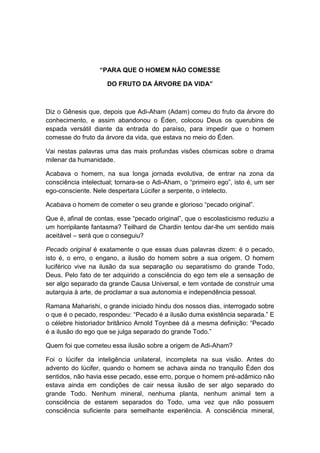 “PARA QUE O HOMEM NÃO COMESSE

                     DO FRUTO DA ÁRVORE DA VIDA”



Diz o Gênesis que, depois que Adi-Aham (Adam) comeu do fruto da árvore do
conhecimento, e assim abandonou o Éden, colocou Deus os querubins de
espada versátil diante da entrada do paraíso, para impedir que o homem
comesse do fruto da árvore da vida, que estava no meio do Éden.

Vai nestas palavras uma das mais profundas visões cósmicas sobre o drama
milenar da humanidade.

Acabava o homem, na sua longa jornada evolutiva, de entrar na zona da
consciência intelectual; tornara-se o Adi-Aham, o “primeiro ego”, isto é, um ser
ego-consciente. Nele despertara Lúcifer a serpente, o intelecto.

Acabava o homem de cometer o seu grande e glorioso “pecado original”.

Que é, afinal de contas, esse “pecado original”, que o escolasticismo reduziu a
um horripilante fantasma? Teilhard de Chardin tentou dar-lhe um sentido mais
aceitável – será que o conseguiu?

Pecado original é exatamente o que essas duas palavras dizem: é o pecado,
isto é, o erro, o engano, a ilusão do homem sobre a sua origem. O homem
luciférico vive na ilusão da sua separação ou separatismo do grande Todo,
Deus. Pelo fato de ter adquirido a consciência do ego tem ele a sensação de
ser algo separado da grande Causa Universal, e tem vontade de construir uma
autarquia à arte, de proclamar a sua autonomia e independência pessoal.

Ramana Maharishi, o grande iniciado hindu dos nossos dias, interrogado sobre
o que é o pecado, respondeu: “Pecado é a ilusão duma existência separada.” E
o célebre historiador britânico Arnold Toynbee dá a mesma definição: “Pecado
é a ilusão do ego que se julga separado do grande Todo.”

Quem foi que cometeu essa ilusão sobre a origem de Adi-Aham?

Foi o lúcifer da inteligência unilateral, incompleta na sua visão. Antes do
advento do lúcifer, quando o homem se achava ainda no tranquilo Éden dos
sentidos, não havia esse pecado, esse erro, porque o homem pré-adâmico não
estava ainda em condições de cair nessa ilusão de ser algo separado do
grande Todo. Nenhum mineral, nenhuma planta, nenhum animal tem a
consciência de estarem separados do Todo, uma vez que não possuem
consciência suficiente para semelhante experiência. A consciência mineral,
 