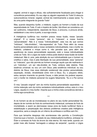 vegetal, animal é vaga e difusa, não suficientemente focalizada para chegar à
consciência personalista: Eu sou algo ou alguém separado do Todo! A obscura
subconsciência mineral, vegetal, animal diz instintivamente a esses seres: Tu
és uma parte integrante do grande Todo!

Mas, quando despertou lúcifer, o intelecto, sugeriu ao homem a ilusão da sua
separatividade do Todo. E sob o império de lúcifer, Adi-Aham se considerou um
ser autônomo, independente, separado de Deus, e procurou, e procura ainda,
estabelecer o seu reino à parte, a sua ego-cracia.

A inteligência luciférica nos mantém presos nessa ilusão, nesse “pecado
original”. É a nossa “persona”, isto é, “máscara”, a nossa ilusória
“personalidade”. Não é a nossa “individualidade”; esta nos diz que somos
“indivisos”, “não-divididos”, “não-separados” do Todo. Para além da nossa
ilusória personalidade está a nossa verdadeira individualidade; mas o lúcifer do
intelecto, unilateral e míope como é, não percebe que, para além das
aparências da nossa personalidade separada, está a nossa individualidade
unida ao Todo. Só o Lógos da razão crística pode destruir essa ilusão de lúcifer
intelectual. Não é, pois, pela abolição da sua individualidade que o homem se
cristifica e salva, mas é pela libertação da sua personalidade, essa “persona”
ou “máscara”, que não permite ao homem enxergar aquilo que ele realmente é:
um “indivíduo”, um ser não-dividido do Todo, embora dele distinto. Pela
essência universal, eu sou um com Deus; pela existência individual, eu sou
distinto de Deus; mas essa distinção existencial não produz personalidade,
separação, divisão, divisibilidade entre mim e Deus. Eu, o pequeno efeito,
estou sempre imanente na grande Causa, e dele jamais me poderei separar,
com o lúcifer do intelecto personal me sugere falsamente. “Eu e o Pai somos
um.”

O meu “pecado original” vem da minha ilusória personalidade separatista – a
minha redenção vem da minha verdadeira individualidade unitiva; esta é o meu
Lógos, aquela é o meu lúcifer. Importa que a minha cristo-consciência derrote a
minha ego-consciência.

                                      ***

Ai do homem se ele se imortalizasse no plano do seu lúcifer personalista! Se,
depois de ter comido do fruto do conhecimento intelectual, comesse do fruto da
imortalidade, e assim se eternizasse nessa zona da ilusão luciférica! Seria a
estabilização e perpetuação dos dolosos problemas creados pela inteligência
serpentina, seria a creação de um inferno de antíteses e conflitos sem fim.

Para que tamanha desgraça não acontecesse não permitiu a Constituição
Cósmica que o homem, no estado do seu intelectualismo luciférico, entrasse no
Éden e comesse do fruto da árvore da vida eterna. Só mais tarde, quando um
poder mais alto tivesse “esmagado a cabeça da serpente”, quando o Lógos
 