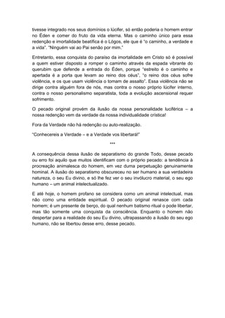 tivesse integrado nos seus domínios o lúcifer, só então poderia o homem entrar
no Éden e comer do fruto da vida eterna. Mas o caminho único para essa
redenção e imortalidade beatífica é o Lógos, ele que é “o caminho, a verdade e
a vida”. “Ninguém vai ao Pai senão por mim.”

Entretanto, essa conquista do paraíso da imortalidade em Cristo só é possível
a quem estiver disposto a romper o caminho através da espada vibrante do
querubim que defende a entrada do Éden, porque “estreito é o caminho e
apertada é a porta que levam ao reino dos céus”, “o reino dos céus sofre
violência, e os que usam violência o tomam de assalto”. Essa violência não se
dirige contra alguém fora de nós, mas contra o nosso próprio lúcifer interno,
contra o nosso personalismo separatista, toda a evolução ascensional requer
sofrimento.

O pecado original provém da ilusão da nossa personalidade luciférica – a
nossa redenção vem da verdade da nossa individualidade crística!

Fora da Verdade não há redenção ou auto-realização.

“Conhecereis a Verdade – e a Verdade vos libertará!”

                                      ***

A consequência dessa ilusão de separatismo do grande Todo, desse pecado
ou erro foi aquilo que muitos identificam com o próprio pecado: a tendência à
procreação animalesca do homem, em vez duma perpetuação genuinamente
hominal. A ilusão do separatismo obscureceu no ser humano a sua verdadeira
natureza, o seu Eu divino, e só lhe fez ver o seu invólucro material, o seu ego
humano – um animal intelectualizado.

E até hoje, o homem profano se considera como um animal intelectual, mas
não como uma entidade espiritual. O pecado original renasce com cada
homem; é um presente de berço, do qual nenhum batismo ritual o pode libertar,
mas tão somente uma conquista da consciência. Enquanto o homem não
despertar para a realidade do seu Eu divino, ultrapassando a ilusão do seu ego
humano, não se libertou desse erro, desse pecado.
 