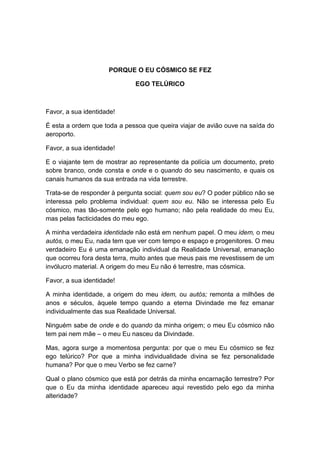 PORQUE O EU CÓSMICO SE FEZ

                             EGO TELÚRICO



Favor, a sua identidade!

É esta a ordem que toda a pessoa que queira viajar de avião ouve na saída do
aeroporto.

Favor, a sua identidade!

E o viajante tem de mostrar ao representante da polícia um documento, preto
sobre branco, onde consta e onde e o quando do seu nascimento, e quais os
canais humanos da sua entrada na vida terrestre.

Trata-se de responder à pergunta social: quem sou eu? O poder público não se
interessa pelo problema individual: quem sou eu. Não se interessa pelo Eu
cósmico, mas tão-somente pelo ego humano; não pela realidade do meu Eu,
mas pelas facticidades do meu ego.

A minha verdadeira identidade não está em nenhum papel. O meu idem, o meu
autós, o meu Eu, nada tem que ver com tempo e espaço e progenitores. O meu
verdadeiro Eu é uma emanação individual da Realidade Universal, emanação
que ocorreu fora desta terra, muito antes que meus pais me revestissem de um
invólucro material. A origem do meu Eu não é terrestre, mas cósmica.

Favor, a sua identidade!

A minha identidade, a origem do meu idem, ou autós; remonta a milhões de
anos e séculos, àquele tempo quando a eterna Divindade me fez emanar
individualmente das sua Realidade Universal.

Ninguém sabe de onde e do quando da minha origem; o meu Eu cósmico não
tem pai nem mãe – o meu Eu nasceu da Divindade.

Mas, agora surge a momentosa pergunta: por que o meu Eu cósmico se fez
ego telúrico? Por que a minha individualidade divina se fez personalidade
humana? Por que o meu Verbo se fez carne?

Qual o plano cósmico que está por detrás da minha encarnação terrestre? Por
que o Eu da minha identidade apareceu aqui revestido pelo ego da minha
alteridade?
 