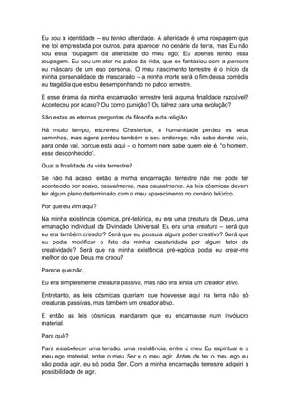 Eu sou a identidade – eu tenho alteridade. A alteridade é uma roupagem que
me foi emprestada por outros, para aparecer no cenário da terra, mas Eu não
sou essa roupagem da alteridade do meu ego; Eu apenas tenho essa
roupagem. Eu sou um ator no palco da vida, que se fantasiou com a persona
ou máscara de um ego personal. O meu nascimento terrestre é o início da
minha personalidade de mascarado – a minha morte será o fim dessa comédia
ou tragédia que estou desempenhando no palco terrestre.

E esse drama da minha encarnação terrestre terá alguma finalidade razoável?
Aconteceu por acaso? Ou como punição? Ou talvez para uma evolução?

São estas as eternas perguntas da filosofia e da religião.

Há muito tempo, escreveu Chesterton, a humanidade perdeu os seus
caminhos, mas agora perdeu também o seu endereço; não sabe donde veio,
para onde vai, porque está aqui – o homem nem sabe quem ele é, “o homem,
esse desconhecido”.

Qual a finalidade da vida terrestre?

Se não há acaso, então a minha encarnação terrestre não me pode ter
acontecido por acaso, casualmente, mas causalmente. As leis cósmicas devem
ter algum plano determinado com o meu aparecimento no cenário telúrico.

Por que eu vim aqui?

Na minha existência cósmica, pré-telúrica, eu era uma creatura de Deus, uma
emanação individual da Divindade Universal. Eu era uma creatura – será que
eu era também creador? Será que eu possuía algum poder creativo? Será que
eu podia modificar o fato da minha creaturidade por algum fator de
creatividade? Será que na minha existência pré-egóica podia eu crear-me
melhor do que Deus me creou?

Parece que não.

Eu era simplesmente creatura passiva, mas não era ainda um creador ativo.

Entretanto, as leis cósmicas queriam que houvesse aqui na terra não só
creaturas passivas, mas também um creador ativo.

E então as leis cósmicas mandaram que eu encarnasse num invólucro
material.

Para quê?

Para estabelecer uma tensão, uma resistência, entre o meu Eu espiritual e o
meu ego material, entre o meu Ser e o meu agir. Antes de ter o meu ego eu
não podia agir, eu só podia Ser. Com a minha encarnação terrestre adquiri a
possibilidade de agir.
 