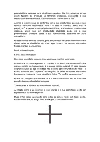 potencialidade creadora uma atualidade creadora. Os dois primeiros servos
assim fizeram: de creativos se tornaram creadores, duplicando a sua
creaturidade em creatividade. E são chamados “servos bons e fiéis”.

Apenas o terceiro servo se contentou com a sua creaturidade passiva, e não
realizou nenhuma creatividade ativa – e esse é chamado “servo mau e
preguiçoso”, e perdeu a sua própria creatividade, acabando em creatura não
creadora. Quem não tem creatividade atualizada perde até a sua
potencialidade creadora, perde a sua hominalidade, acabando em pura
animalidade.

O teste da vida terrestre consiste, pois, em permear da identidade do nosso Eu
divino todas as alteridades do nosso ego humano, as nossas alteridades
físicas, mentais e emocionais.

Isto é auto-realização.

Favor, a sua identidade!

Sem essa identidade ninguém pode viajar para mundos superiores.

A alteridade do nosso ego sem a consciência da identidade do nosso Eu é o
grande pecado da humanidade, é o nosso pecado original. E esse pecado
original da ilusão da ego-identidade não é extinto por nenhum batismo ritual – é
extinto somente pelo “baptisma” ou mergulho de todas as nossas alteridades
humanas no oceano da nossa identidade divina. “Eu e o Pai somos um um.”

Quem não mergulha na verdade da sua identidade divina não se liberta do
pecado das suas alteridades humanas.

“Conhecereis a Verdade e a Verdade vos libertará.”

A relação entre o Eu cósmico, e ego telúrico e o Eu cosmificado pode ser
representada do modo seguinte:

Duas linhas retas, apontando para todas as partes: norte, sul, leste, oeste.
Esse símbolo era, na antiga Índia e no Egito, o símbolo do Infinito:
 