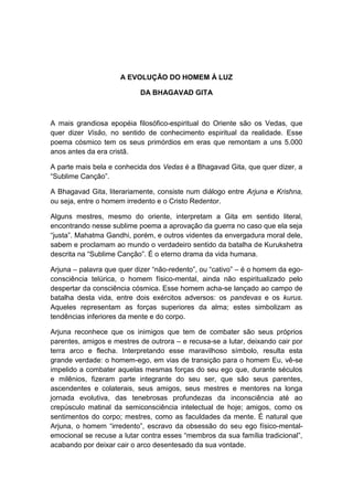 A EVOLUÇÃO DO HOMEM À LUZ

                           DA BHAGAVAD GITA



A mais grandiosa epopéia filosófico-espiritual do Oriente são os Vedas, que
quer dizer Visão, no sentido de conhecimento espiritual da realidade. Esse
poema cósmico tem os seus primórdios em eras que remontam a uns 5.000
anos antes da era cristã.

A parte mais bela e conhecida dos Vedas é a Bhagavad Gita, que quer dizer, a
“Sublime Canção”.

A Bhagavad Gita, literariamente, consiste num diálogo entre Arjuna e Krishna,
ou seja, entre o homem irredento e o Cristo Redentor.

Alguns mestres, mesmo do oriente, interpretam a Gita em sentido literal,
encontrando nesse sublime poema a aprovação da guerra no caso que ela seja
“justa”. Mahatma Gandhi, porém, e outros videntes da envergadura moral dele,
sabem e proclamam ao mundo o verdadeiro sentido da batalha de Kurukshetra
descrita na “Sublime Canção”. É o eterno drama da vida humana.

Arjuna – palavra que quer dizer “não-redento”, ou “cativo” – é o homem da ego-
consciência telúrica, o homem físico-mental, ainda não espiritualizado pelo
despertar da consciência cósmica. Esse homem acha-se lançado ao campo de
batalha desta vida, entre dois exércitos adversos: os pandevas e os kurus.
Aqueles representam as forças superiores da alma; estes simbolizam as
tendências inferiores da mente e do corpo.

Arjuna reconhece que os inimigos que tem de combater são seus próprios
parentes, amigos e mestres de outrora – e recusa-se a lutar, deixando cair por
terra arco e flecha. Interpretando esse maravilhoso símbolo, resulta esta
grande verdade: o homem-ego, em vias de transição para o homem Eu, vê-se
impelido a combater aquelas mesmas forças do seu ego que, durante séculos
e milênios, fizeram parte integrante do seu ser, que são seus parentes,
ascendentes e colaterais, seus amigos, seus mestres e mentores na longa
jornada evolutiva, das tenebrosas profundezas da inconsciência até ao
crepúsculo matinal da semiconsciência intelectual de hoje; amigos, como os
sentimentos do corpo; mestres, como as faculdades da mente. É natural que
Arjuna, o homem “irredento”, escravo da obsessão do seu ego físico-mental-
emocional se recuse a lutar contra esses “membros da sua família tradicional”,
acabando por deixar cair o arco desentesado da sua vontade.
 