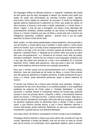Em linguagem bíblica do Gênesis diríamos: a “serpente” (intelecto) não aceita
de bom grado que lhe seja “esmagada a cabeça” por aquele outro poder que
acaba de surgir das profundezas da natureza humana (razão, espírito),
procurando “armar ciladas ao calcanhar” do vencedor. O lúcifer da inteligência
egoísta opõe-se (sataniza-se) à soberania do Cristo, que acaba de nascer na
alma humana, e trava-se a luta entre o lúcifer satanizado e o Cristo divino, o
eterno “Lógos”, a luta de que o Evangelho nos deixou numa descrição tão
profundamente simbólica, perfeito paralelo ao que lemos na Bhagavad Gita.
Arjuna é o homem irredento que saiu do Éden e ainda está sob o domínio da
inteligência serpentina, unilateral, egoísta – quando ouve a voz da razão
espiritual, do eterno Cristo dentro dele.

Nisto, porém, no meio dessa perplexidade e desse desânimo, Arjuna percebe a
voa de Krishna, o Cristo eterno que é também o Cristo interno, a alma divina
dentro do homem, que o convida a lutar corajosamente contra o homem inferior
de ontem e de hoje, a fim de crear o homem superior de amanhã; convida-o,
segundo o apóstolo Paulo, a “despojar-se do homem velho que anda ao sabor
das suas concupiscências”, e a “revestir-se do homem novo, feito de justiça,
verdade e santidade”. Krishna faz ver a Arjuna, numa linguagem simbólica, que
o seu ego não passa dum pseudo-eu, e que o seu verdadeiro Eu é racional,
espiritual, divino, velado pelo pseudo-eu, mas que pode e deve ser revelado
pela íntima essência divina do homem em evolução ascendente.

Para que o homem possa unir-se permanentemente com a Verdade eterna,
Brahman, deve ele emancipar-se da ilusão de Maya, o mundo físico-mental,
que não passa de aparência e miragem quimérica, a ilusão tradicional de que o
corpo e a mente, esses elementos personais, sejam a eterna essência do
homem.

O convite que Krishna faz a Arjuna para derrotar seus parentes, inimigos e
usurpadores do seu trono de príncipe, é um perfeito paralelo e uma esplêndida
paráfrase às palavras de Cristo sobre a “Verdade libertadora”. A ilusão
escraviza, a verdade liberta! A consciência telúrica do homem-ego pretende
usurpar o trono do príncipe divino, o Espírito, a Alma, a Consciência Cósmica
dentro do homem, o “Príncipe da Paz”, o eterno Cristo no homem. Não deve o
homem permitir semelhante usurpação; deve lutar até que consiga a soberania
do elemento espiritual sobre os elementos físico e mental. É esta a “guerra
santa” a que Krishna convida Arjuna, a que o divino Redentor estimula o
homem não-remido, porém redimível. Redimível, no caso que o homem queira
empreender a grande luta por sua definitiva libertação.

Com essa vitória, diz Krishna, conquistará o homem mortal a sua imortalidade.

Prossegue Krishna dizendo a Arjuna que essa vitória não consiste em fugir do
mundo, abandonar o campo de batalha, mas sim em ficar no meio do mundo
sem ser do mundo; em contemplar, como espectador objetivo, calmo e sereno,
 