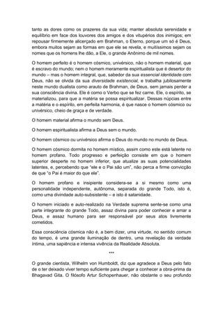 tanto as dores como os prazeres da sua vida; manter absoluta serenidade e
equilíbrio em face dos louvores dos amigos e dos vitupérios dos inimigos; em
repousar firmemente alicerçado em Brahman, o Eterno, porque um só é Deus,
embora muitos sejam as formas em que ele se revela, e muitíssimos sejam os
nomes que os homens lhe dão, a Ele, o grande Anônimo de mil nomes.

O homem perfeito é o homem cósmico, univérsico, não o homem material, que
é escravo do mundo; nem o homem meramente espiritualista que é desertor do
mundo – mas o homem integral, que, sabedor da sua essencial identidade com
Deus, não se olvida da sua diversidade existencial, e trabalha jubilosamente
neste mundo dualista como arauto de Brahman, de Deus, sem jamais perder a
sua consciência divina. Ele é como o Verbo que se fez carne. Ele, o espírito, se
materializou, para que a matéria se possa espiritualizar. Dessas núpcias entre
a matéria e o espírito, em perfeita harmonia, é que nasce o homem cósmico ou
univérsico, cheio de graça e de verdade.

O homem material afirma o mundo sem Deus.

O homem espiritualista afirma a Deus sem o mundo.

O homem cósmico ou univérsico afirma o Deus do mundo no mundo de Deus.

O homem cósmico dormita no homem místico, assim como este está latente no
homem profano. Todo progresso e perfeição consiste em que o homem
superior desperte no homem inferior, que atualize as suas potencialidades
latentes, e, percebendo que “ele e o Pai são um”, não perca a firme convicção
de que “o Pai é maior do que ele”.

O homem profano e insipiente considera-se a si mesmo como uma
personalidade independente, autônoma, separada do grande Todo, isto é,
como uma divindade auto-subsistente – e isto é satanidade.

O homem iniciado e auto-realizado na Verdade suprema sente-se como uma
parte integrante do grande Todo, assaz divina para poder conhecer e amar a
Deus, e assaz humano para ser responsável por seus atos livremente
cometidos.

Essa consciência cósmica não é, a bem dizer, uma virtude, no sentido comum
do tempo, é uma grande iluminação de dentro, uma revelação da verdade
íntima, uma sapiência e intensa vivência da Realidade Absoluta.

                                      ***

O grande cientista, Wilhelm von Humboldt, diz que agradece a Deus pelo fato
de o ter deixado viver tempo suficiente para chegar a conhecer a obra-prima da
Bhagavad Gita. O filósofo Artur Schopenhauer, não obstante o seu profundo
 