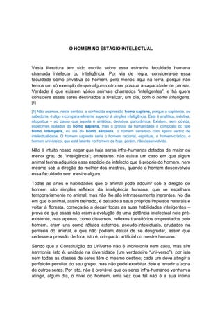 O HOMEM NO ESTÁGIO INTELECTUAL



Vasta literatura tem sido escrita sobre essa estranha faculdade humana
chamada intelecto ou inteligência. Por via de regra, considera-se essa
faculdade como privativa do homem, pelo menos aqui na terra, porque não
temos um só exemplo de que algum outro ser possua a capacidade de pensar.
Verdade é que existem vários animais chamados “inteligentes”, e há quem
considere esses seres destinados a rivalizar, um dia, com o homo intelligens.
[1]

[1] Não usamos, neste sentido, a conhecida expressão homo sapiens, porque a sapiência, ou
sabedoria, é algo incomparavelmente superior à simples inteligência. Esta é analítica, indutiva,
silogística – ao passo que aquela é sintética, dedutiva, panorâmica. Existem, sem dúvida,
espécimes isolados do homo sapiens, mas o grosso da humanidade é composto do tipo
homo intelligens, ou até do homo sentiens, o homem sensitivo com ligeiro verniz de
intelectualidade. O homem sapiente seria o homem racional, espiritual, o homem-crístico, o
homem univérsico, que está latente no homem de hoje, porém, não desenvolvido.

Não é intuito nosso negar que haja seres infra-humanos dotados de maior ou
menor grau de “inteligência”; entretanto, não existe um caso em que algum
animal tenha adquirido essa espécie de intelecto que é próprio do homem, nem
mesmo sob a direção do melhor dos mestres, quando o homem desenvolveu
essa faculdade sem mestre algum.

Todas as artes e habilidades que o animal pode adquirir sob a direção do
homem são simples reflexos da inteligência humana, que se espelham
temporariamente no animal, mas não lhe são intrinsecamente inerentes. No dia
em que o animal, assim treinado, é deixado a seus próprios impulsos naturais e
voltar à floresta, começarão a decair todas as suas habilidades inteligentes –
prova de que essas não eram a evolução de uma potência intelectual nele pré-
existente, mas apenas, como dissemos, reflexos transitórios emprestados pelo
homem, eram uns como rótulos externos, pseudo-intelectuais, grudados na
periferia do animal, e que não podiam deixar de se desgrudar, assim que
cedesse a pressão de fora, isto é, o impacto artificial do mestre humano.

Sendo que a Constituição do Universo não é monotonia nem caos, mas sim
harmonia, isto é, unidade na diversidade (um verdadeiro “uni-verso”), por isto
nem todas as classes de seres têm o mesmo destino; cada um deve atingir a
perfeição peculiar do seu grupo, mas não pode exorbitar dele e invadir a zona
de outros seres. Por isto, não é provável que os seres infra-humanos venham a
atingir, algum dia, o nível do homem, uma vez que tal não é a sua íntima
 