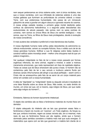 nem sequer pertencemos ao único sistema solar, nem à única via-láctea, mas
que a nossa via-láctea, com sua infinidade de sistemas solares é uma das
muitas galáxias que iluminam as profundezas do universo sideral; a nossa
Terra, com sua pretenciosa humanidade, não passa de um minúsculo
grãozinho de areia a gravitar em algum obscuro e ignorado recanto do cosmos.
A nossa antiga vaidade recebeu o primeiro golpe mortal desferido pelos
corifeus da astronomia heliocêntrica, e o segundo pelas descobertas dos
evolucionistas do século passado: não somos nem os seres centrais do
universo, nem somos os únicos filhos de Deus (no sentido teológico) – mas
somos, aqui na Terra, os filhos de Deus mais privilegiados, devido à evolução
da nossa consciência.

A mais austera das verdades é preferível à mais blandiciosa das ilusões.

A nossa dignidade humana nada sofreu pelas descobertas da astronomia ou
ciência evolucionista; caíram os ouropéis fictícios, ficou o sólido ouro de lei da
nossa grandeza humana. Edificar a sua fé religiosa sobre belas ilusões é
construir edifício sobre movediço areal – melhor uma choupana real do que um
palácio imaginário...

Ver qualquer indignidade no fato de ter o nosso corpo passado por formas
orgânicas inferiores, do reino animal, vegetal e mineral, é ceder a motivos
meramente emocionais, que nada representam em face da realidade objetiva.
Todas as coisas que de Deus emanaram são puras e boas. O homem não se
contaminou pelo fato de ter o seu veículo e invólucro externo fluído por
diversos canais infra-humanos até atingir a sua atual perfeição – assim como o
Cristo não se amesquinhou pelo fato de se servir de um corpo material para
entrar em contato com a nossa humanidade.

A idéia da “dignidade” ou “indignidade” deste ou daquele veículo é resultado de
uma falsa filosofia sobre as obras de Deus. Não existe, no vasto âmbito do
mundo, um único ser que, em si mesmo, seja indigno de Deus, por que razão
seria algo indigno do homem?...

                                       ***

Entretanto, falemos do homem tipicamente intelectual.

O objeto dos sentidos são os fatos e fenômenos materiais do mundo físico em
derredor.

O objeto adequado do intelecto são as leis que governam esses fatos e
fenômenos e fazem do mundo um “cosmos”, um Todo orgânico. As forças ou
leis que, embora invisíveis, regem as coisas visíveis são, em si mesmas, mais
reais do que os fenômenos físicos por ela regidos, ainda que o homem
dominado pelos sentidos considere a matéria mais real que suas energias. O
matemático que opera com as leis que governam a matéria tem diante de si
 