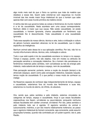algo muito mais real do que o físico ou químico que trata da matéria que
obedece a essas leis. Quem sabe orientar-se com segurança no mundo
invisível das leis revela maior força intelectual do que o homem que sabe
apenas lidar com esse mundo primitivo da matéria visível.

A rainha das leis que governa todas as coisas e fenômenos do mundo material
é a lei da causalidade. Nada acontece sem uma causa correspondente.
Nenhum efeito é maior que sua causa. Não existe casualidade, só existe
causalidade; o homem ignorante, chama casualidade um fenômeno cuja
causalidade lhe é desconhecida. Toda casualidade é uma causalidade
ignorada.

Toda essa epopéia da nossa ciência, técnica e arte, toda a civilização e cultura
do gênero humano assentam alicerces na lei da causalidade, que é objeto
específico da inteligência.

Nenhum animal sabe dessa lei e sua aplicação científica. Por isto, não há no
mundo infra-humano ciência, técnica, arte, civilização e cultura.

Tudo o que está sujeito à lei da causalidade acontece no tempo e no espaço.
Tempo e espaço, porém, não são objetos, mas sim modos ou atributos de
percepção sensitiva e concepção intelectiva. Se o homem não percebesse os
fenômenos materiais pelos sentidos, nem concebesse as leis da energia pelo
intelecto, nada saberia ele de tempo e espaço, nem de causalidade.

Pela percepção sensorial, portanto, temos a noção da duração (tempo) e da
dimensão (espaço), assim como pela concepção intelectiva, baseada naquela,
temos noção da causalidade. É o que perfaz o nosso modo de conhecer ou
inteligir.

Se fôssemos capazes de conhecer algo independentemente de tempo, espaço
e causalidade, estaríamos fora do mundo dos fenômenos e suas leis;
estaríamos no mundo do eterno, do infinito, do absoluto.

                                      ***

Ora, sendo que, pelos sentidos e pelo intelecto, estamos vinculados às
categorias de tempo, espaço e causalidade, força é que essas faculdades
cognoscitivas nos façam, uni-laterais ou pauci-laterais; porquanto nenhuma
dessas faculdades tem caráter universal, oni-lateral. Por isto, pelos sentidos e
pelo intelecto todo ser é egoísta. O egoísmo sensitivo do animal é
subconsciente, instintivo, e por isto mesmo relativamente inofensivo; ao passo
que o egoísmo intelectual do homem consciente, ego-consciente, pode assumir
proporções funestas, quando não controlado por um poder superior, isto é, pela
Razão.
 