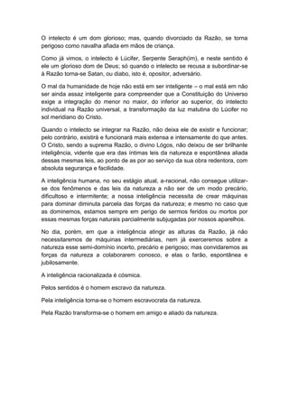 O intelecto é um dom glorioso; mas, quando divorciado da Razão, se torna
perigoso como navalha afiada em mãos de criança.

Como já vimos, o intelecto é Lúcifer, Serpente Seraph(im), e neste sentido é
ele um glorioso dom de Deus; só quando o intelecto se recusa a subordinar-se
à Razão torna-se Satan, ou diabo, isto é, opositor, adversário.

O mal da humanidade de hoje não está em ser inteligente – o mal está em não
ser ainda assaz inteligente para compreender que a Constituição do Universo
exige a integração do menor no maior, do inferior ao superior, do intelecto
individual na Razão universal, a transformação da luz matutina do Lúcifer no
sol meridiano do Cristo.

Quando o intelecto se integrar na Razão, não deixa ele de existir e funcionar;
pelo contrário, existirá e funcionará mais extensa e intensamente do que antes.
O Cristo, sendo a suprema Razão, o divino Lógos, não deixou de ser brilhante
inteligência, vidente que era das íntimas leis da natureza e espontânea aliada
dessas mesmas leis, ao ponto de as por ao serviço da sua obra redentora, com
absoluta segurança e facilidade.

A inteligência humana, no seu estágio atual, a-racional, não consegue utilizar-
se dos fenômenos e das leis da natureza a não ser de um modo precário,
dificultoso e intermitente; a nossa inteligência necessita de crear máquinas
para dominar diminuta parcela das forças da natureza; e mesmo no caso que
as dominemos, estamos sempre em perigo de sermos feridos ou mortos por
essas mesmas forças naturais parcialmente subjugadas por nossos aparelhos.

No dia, porém, em que a inteligência atingir as alturas da Razão, já não
necessitaremos de máquinas intermediárias, nem já exerceremos sobre a
natureza esse semi-domínio incerto, precário e perigoso; mas convidaremos as
forças da natureza a colaborarem conosco, e elas o farão, espontânea e
jubilosamente.

A inteligência racionalizada é cósmica.

Pelos sentidos é o homem escravo da natureza.

Pela inteligência torna-se o homem escravocrata da natureza.

Pela Razão transforma-se o homem em amigo e aliado da natureza.
 