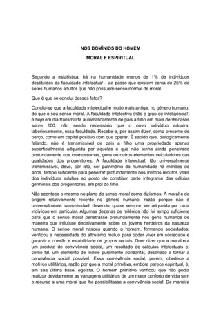 NOS DOMÍNIOS DO HOMEM

                            MORAL E ESPIRITUAL



Segundo a estatística, há na humanidade menos de 1% de indivíduos
destituídos da faculdade intelectual – ao passo que existem cerca de 25% de
seres humanos adultos que não possuem senso normal de moral.

Que é que se conclui desses fatos?

Conclui-se que a faculdade intelectual é muito mais antiga, no gênero humano,
do que o seu senso moral. A faculdade intelectiva (não o grau de inteligência!)
é hoje em dia transmitida automaticamente de pais a filho em mais de 99 casos
sobre 100, não sendo necessário que o novo indivíduo adquira,
laboriosamente, essa faculdade. Recebe-a, por assim dizer, como presente de
berço, como um capital positivo com que operar. É sabido que, biologicamente
falando, não é transmissível de pais a filho uma propriedade apenas
superficialmente adquirida por aqueles e que não tenha ainda penetrado
profundamente nos cromossomas, gens ou outros elementos veiculadores das
qualidades dos progenitores. A faculdade intelectual, tão universalmente
transmissível, deve, por isto, ser patrimônio da humanidade há milhões de
anos, tempo suficiente para penetrar profundamente nos íntimos redutos vitais
dos indivíduos adultos ao ponto de constituir parte integrante das células
germinais dos progenitores, em prol do filho.

Não acontece o mesmo no plano do senso moral como dizíamos. A moral é de
origem relativamente recente no gênero humano, razão porque não é
universalmente transmissível, devendo, quase sempre, ser adquirida por cada
indivíduo em particular. Algumas dezenas de milênios não foi tempo suficiente
para que o senso moral penetrasse profundamente nos gens humanos de
maneira que influísse decisivamente sobre os jovens herdeiros da natureza
humana. O senso moral nasceu quando o homem, formando sociedades,
verificou a necessidade do altruísmo mútuo para poder viver em sociedade e
garantir a coesão e estabilidade de grupos sociais. Quer dizer que a moral era
um produto de convivência social, um resultado de cálculos intelectuais e,
como tal, um elemento de índole puramente horizontal, destinado a tornar a
convivência social possível. Essa convivência social, porém, obedece a
motivos utilitários, razão por que a moral primitiva, embora parece espiritual, é,
em sua última base, egoísta. O homem primitivo verificou que não podia
realizar devidamente as vantagens utilitárias de um maior conforto de vida sem
o recurso a uma moral que lhe possibilitasse a convivência social. De maneira
 