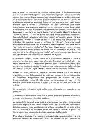 que a moral, no seu estágio primitivo, pré-espiritual, é fundamentalmente
egoísta. E secretamente egoísta – altruisticamente egoísta! – continua a ser em
nossos dias nos indivíduos humanos que não ultrapassaram o plano horizontal
da pura intelectualidade calculista, que não ascenderam ao domínio vertical da
experiência racional ou espiritual. Todos os que advogam uma “fraternidade
humana” sem o recurso à “paternidade de Deus” professam uma moral
intelectualista, aparentemente espiritual, porém realmente egoísta. Essa moral
é necessária, mas não é suficiente. Resiste em casos comuns, de vida calma e
bonançosa – mas falha em momentos de crise e tragédia. Quando se trata de
“matar ou morrer”, é fora de dúvida que uma moral puramente intelectual-
horizontal falhará; o homem preferirá o “matar” ao “morrer”, porque, para a
inteligência, “morrer” é deixar de ser, e a lei básica da conservação do
indivíduo não aceitará jamais a hipótese de “não-ser”. Para uma moral
meramente intelectualista, “ser” é idêntico a “ser fisicamente”; para além desse
“ser” material, terrestre, não há “ser”. Por isso é lógico que um homem apenas
intelectualmente moral, quando se vir em face da alternativa “ou matar – ou
morrer”, ele preferirá logicamente o “matar” ao “morrer”; age de acordo com a
sua lógica intelectual, que não pode deixar de ser egoísta.

A verdadeira religião, porém, sobretudo o Cristianismo, principia lá onde o
egoísmo termina; quer dizer, para além das fronteiras da inteligência e da
moral intelectualista. O Cristianismo principia com a alvorada da razão, que
comumente se chama espírito. A razão na sua mais alta encarnação histórica
se chama o Cristo, o “Lógos” (Razão), de que nos fala o quarto Evangelho.

Quanto ao senso racional ou espiritual podemos afirmar que é tão fraco e
esporádico no seio da humanidade como tal que, praticamente, em nada afetou
os elementos biogenéticos dos progenitores no sentido de uma
transmissibilidade verificável. Não existe na humanidade de hoje 1% de
homens plenamente espirituais – talvez que não se encontre um entre um
milhão.

A humanidade intelectual está solidamente alicerçada no passado e no
presente.

A humanidade moral oscila entre altos e baixos, porque no passado mal existia
a moral, e no presente é incerta a sua base.

A humanidade racional (espiritual) é uma herança do futuro, embora não
queiramos negar que haja, como sempre houve, aqui e acolá, uns Himalaias e
Itatiaias humanos cujas excelsitudes se acham banhadas de luz muito antes
que as encostas e as baixadas saiam das trevas e quando o grosso da
humanidade nada sabe ainda dos fulgores solares da Divindade.

Para a humanidade de hoje, solidamente intelectual e precariamente moral, um
momento racional da estatura do Cristo – ou mesmo do tipo Francisco de
 