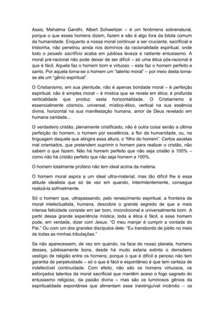 Assis, Mahatma Gandhi, Albert Schweitzer – é um fenômeno sobrenatural,
porque o que esses homens dizem, fazem e são é algo fora da bitola comum
da humanidade. Enquanto a nossa moral continuar a ser cruciante, sacrificial e
tristonha, não penetrou ainda nos domínios da racionalidade espiritual, onde
todo o pesado sacrifício acaba em jubilosa leveza e radiante entusiasmo. A
moral pré-racional não pode deixar de ser difícil – só uma ética pós-racional é
que é fácil. Aquela faz o homem bom e virtuoso – esta faz o homem perfeito e
santo. Por aquela torna-se o homem um “talento moral” – por meio desta torna-
se ele um “gênio espiritual”.

O Cristianismo, em sua plenitude, não é apenas bondade moral – é perfeição
espiritual; não é simples moral – é mística que se revela em ética; é profunda
verticalidade que produz vasta horizontalidade. O Cristianismo é
essencialmente cósmico, universal, místico-ético, vertical na sua essência
divina, horizontal na sua manifestação humana, amor de Deus revelado em
humana caridade...

O verdadeiro cristão, plenamente cristificado, não é outra coisa senão a última
perfeição do homem, o homem por excelência, a flor da humanidade, ou, na
linguagem daquele que atingira essa altura, o “filho do homem”. Certos ascetas
mal orientados, que pretendem suprimir o homem para realizar o cristão, não
sabem o que fazem. Não há homem perfeito que não seja cristão a 100% –
como não há cristão perfeito que não seja homem a 100%.

O homem totalmente profano não tem ideal acima da matéria.

O homem moral aspira a um ideal ultra-material, mas tão difícil lhe é essa
atitude idealista que só de vez em quando, intermitentemente, consegue
realizá-la sofrivelmente.

Só o homem que, ultrapassando, pelo renascimento espiritual, a fronteira da
moral intelectualista, humana, descobre o grande segredo de que a mais
intensa felicidade consiste em ser bom, incondicional e universalmente bom. A
partir dessa grande experiência mística, toda a ética é fácil, e esse homem
pode, em verdade, dizer com Jesus: “O meu manjar é cumprir a vontade do
Pai.” Ou com um dos grandes discípulos dele: “Eu transbordo de júbilo no meio
de todas as minhas tribulações.”

Se não aparecessem, de vez em quando, na face do nosso planeta, homens
desses, jubilosamente bons, desde há muito estaria extinto o derradeiro
vestígio de religião entre os homens; porque o que é difícil e penoso não tem
garantia de perpetuidade – só o que é fácil e espontâneo é que tem certeza de
indefectível continuidade. Com efeito, não são os homens virtuosos, os
esforçados talentos da moral sacrificial que mantêm aceso o fogo sagrado do
entusiasmo religioso, da paixão divina – mas são os luminosos gênios da
espiritualidade espontânea que alimentam esse inextinguível incêndio – os
 