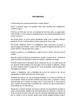 PRELIMINARES



O título deste livro causará estranheza a muitos leitores.

Como é possível traçar um paralelo entre dois conceitos tão antagônicos:
Lúcifer e Lógos?

Pedimos ao leitor que, por ora, se esqueça de tudo que sabe, ou julga saber,
sobre Lúcifer, e tome a palavra simplesmente em seu sentido etimológico como
luci-fer, porta-luz.

No mundo físico, os livros sacros identificam lúcifer com a estrela matutina,
prenúncio do sol; a estrela d’alva é lúcifer, precursora da luz solar.

No mundo metafísico lúcifer é a inteligência, como precursora de Lógos, a
palavra grega para Razão, e que o autor do quarto Evangelho identifica com o
Cristo cósmico: “No princípio era o Lógos...”

Lúcifer, o porta-luz, é a inteligência – Lógos é a luz, o Cristo: “Eu sou a luz do
mundo.”

Quando o porta-luz funciona corretamente, conduz o homem à luz – quando se
opõe à luz torna-se adversário, satan em hebraico, diábolos em grego.

O lúcifer humano tem a liberdade de ser adversário da luz, ou então arauto da
luz. Quando lúcifer hostiliza a luz do Lógos, torna-se satan ou diábolos, inimigo
do Cristo. Quando lúcifer é amigo da luz, torna-se ángelos, palavra grega para
mensageiro ou arauto.

Lúcifer, a inteligência, tem a liberdade de ser pró ou contra a luz, de ser
mensageiro ou então adversário do Cristo-Lógos.

O destino do homem, na sua encarnação terrestre, é um teste ou certame, da
sua evolução. Disse um escritor moderno que Deus creou o homem o menos
possível para que o homem se possa crear o mais possível. O mais possível
que o homem se possa fazer é cristificar-se, o menos que ele se pode fazer é
anticristificar-se, ou satanizar-se.

Desde que o homem emergiu das trevas noturnas da inconsciência do Éden e
entrou na penumbra matutina da semi-consciência da Serpente, comendo do
“fruto da árvore do bem e do mal”, tem ele suficiente liberdade para decidir-se
pró ou contra a Luz do mundo; desde esse remoto estágio evolutivo pode o
 