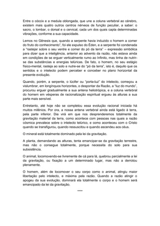 Entre o cóccix e a medula oblongada, que une a coluna vertebral ao cérebro,
existem mais quatro outros centros nérveos de função peculiar, a saber: o
sacro, o lombar, o dorsal e o cervical, cada um dos quais capta determinadas
vibrações, conforme a sua capacidade.

Lemos no Gênesis que, quando a serpente havia induzido o homem a comer
do fruto do conhecimento”, foi ele expulso do Éden, e a serpente foi condenada
a “rastejar sobre o seu ventre e comer do pó da terra” – expressão simbólica
para dizer que a inteligência, anterior ao advento da razão, não estava ainda
em condições de se erguer verticalmente rumo ao Infinito, mas tinha de nutrir-
se das substâncias e energias telúricas. De fato, o homem, no seu estágio
físico-mental, rasteja ao solo e nutre-se do “pó da terra”, isto é, daquilo que os
sentidos e o intelecto podem perceber e conceber no plano horizontal da
presente evolução.

Quando, porém, a serpente, o lúcifer ou “porta-luz” do intelecto, começou a
vislumbrar, em longínquos horizontes, o despontar da Razão, a “luz do mundo”,
procurou erguer gradualmente a sua antena heliotrópica, e a coluna vertebral
do homem em vésperas de racionalização espiritual ergueu às alturas a sua
parte mais sensível.

Entretanto, até hoje não se completou essa evolução racional iniciada há
muitos milênios. Por ora, a nossa antena vertebral ainda está ligado à terra,
pela parte inferior. Dia virá em que nos desprenderemos totalmente da
gravitação material da terra, como acontece com pessoas nas quais a razão
cósmica prevalece sobre o intelecto telúrico, e como aconteceu com o Cristo
quando se transfigurou, quando ressuscitou e quando ascendeu aos céus.

O mineral está totalmente dominado pela lei da gravitação.

A planta, demandando as alturas, tenta emancipar-se da gravitação terrestre,
mas não o consegue totalmente, porque necessita do solo para sua
subsistência.

O animal, locomovendo-se livremente de cá para lá, quebrou parcialmente a lei
da gravitação, ou fixação a um determinado lugar, mas não a derrotou
plenamente.

O homem, além de locomover o seu corpo como o animal, atingiu maior
libertação pelo intelecto, e máxima pela razão. Quando a razão atingir o
apogeu da sua evolução, dominará ela totalmente o corpo e o homem será
emancipado da lei da gravitação.

                                       ****
 