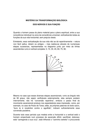 MISTÉRIO DA TRANSFORMAÇÃO BIOLÓGICA

                       DOS NERVOS E SUA FUNÇÃO



Quando o homem passa do plano material para o plano espiritual, entra a sua
consciência individual na zona da consciência universal, verticalizando todas as
funções da sua vida horizontal, sem prejuízo desta.

Entretanto, essa verticalização da sua vida não se dá repentinamente – natura
non facit saltus, diziam os antigos – mas realiza-se através de numerosas
etapas sucessivas, representadas no diagrama junto por meio de linhas
ascendentes rumo à vertical completa: 0, 15, 30, 45, 60, 75, 90.




Mesmo no caso que essas diversas etapas ascensionais, rumo ao ângulo reto
de 90 graus, não sejam verificáveis externamente, elas sempre existem
internamente; não há “conversão repentina”, embora o passo final do
movimento ascensional produza nos espectadores essa impressão, como, por
exemplo, no caso de Paulo de Tarso; aliás, as próprias palavras do texto sacro,
“duro te é recalcitrar contra o aguilhão”, indicam suficientemente essa
conversão paulatina.

Durante todo esse período que medeia entre a horizontal e a vertical está o
homem empenhado num processo de ascensão difícil, sacrificial, doloroso;
está “carregando a sua cruz”, está trilhando o “caminho estreito” e procurando
 
