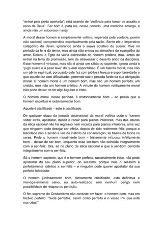 “entrar pela porta apertada”; está usando de “violência para tomar de assalto o
reino de Deus”. Ser bom é, para ele, nesse período, uma medicina amarga, e
ainda não um saboroso manjar.

A moral desse homem é simplesmente volitiva, imperada pela vontade; porém
não racional, compreendida espiritualmente pela razão. Sente ele o imperativo
categórico do dever, ignorando ainda o suave optativo do querer. Vive no
período da lei e do temor, mas ainda não entrou na atmosfera do evangelho do
amor. Deixou o Egito da velha escravidão do homem profano, mas, antes de
entrar na terra da promissão, tem de atravessar o deserto árido da disciplina.
Esse homem é virtuoso, mas não é ainda um sábio ou sapiente. Ignora ainda o
“jugo suave e o peso leve” do querer espontâneo. É um talento moral, mas não
um gênio espiritual, porquanto este faz com jubilosa leveza e espontaneidade o
que aquele faz com dificuldade, gemendo sob o pesado fardo da sua obrigação
moral. O homem moral é um homem bom, mas não um homem perfeito; um
cristão, mas não um homem crístico. A virtude do homem volitivamente moral
não pode deixar de ter algo lúgubre e triste.

O homem moral, nesse período, é tristonhamente bom – ao passo que o
homem espiritual é radiantemente bom.

Aquele é tristificado – este é cristificado.

De qualquer etapa da jornada ascensional da moral volitiva pode o homem
voltar atrás, apostatar, decair e recair para planos inferiores; mas das alturas
da ética racional não há regresso nem recaída para planos inferiores, uma vez
que ninguém pode desejar ser infeliz, depois de sido realmente feliz, porque a
felicidade não é senão a voz do instinto da conservação, lei básica de todos os
seres. Pode o homem moralmente bom – tristemente virtuoso, infelizmente
bom – deixar de ser bom, enquanto esse ser-bom não coincida integralmente
com o ser-feliz. Ora, só no plano da ética racional é que o ser-bom coincide
integralmente com o ser-feliz.

Só o homem sapiente, que é o homem perfeito, racionalmente ético, não pode
apostatar do seu plano superior, do ser-bom, porque nele o ser-bom é
perfeitamente idêntico a ser-feliz – e ninguém pode querer apostatar da sua
perfeita felicidade.

O homem jubilosamente bom, plenamente cristificado, está definitiva e
irrevogavelmente salvo, ou auto-realizado sem nenhum perigo nem
possibilidade de relapso ou perdição.

O fim supremo do Cristianismo não consiste em fazer o homem bom, mas em
fazê-lo perfeito: “Sede perfeitos, assim como perfeito é o vosso Pai que está
nos céus!”
 