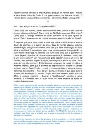 Podem sistemas altruístas e intelectualistas produzir um homem bom – mas só
a experiência direta do Cristo é que pode produzir um homem perfeito. O
Homem bom é um querente ou um crente – o homem perfeito é um sapiente.

                                             ***

Mas... aqui atingimos a zona do grande mistério!...

Como pode um homem, ontem sacrificialmente bom, passar a ser hoje um
homem jubilosamente bom? Como pode ser fácil hoje o que era difícil ontem?
Como pode a amarga medicina do dever converter-se na doce iguaria do
querer? Como posso amar a lei, quando até agora só cumpria a lei por temor?

É inegável que entre esse ontem e esse hoje, entre o difícil e o fácil, entre o
dever do sacrifício e o querer do amor, deve ter havido alguma profunda
transformação biológica do homem, uma vez que essa modificação na zona
ética e espiritual é inexplicável sem uma correspondente transmutação no
plano físico e biológico. O sapiente vive num outro clima que o querente e o
crente. O gênio espiritual não é uma simples continuação do talento moral, não!
É um “novo homem”, um “renascimento pelo espírito”; houve um novo fiat
creador, uma alvorada virgem e inédita, que surgiu das trevas da noite. “Se o
grão de trigo não morrer...” Evidentemente, o homem da moral [3] volitiva e
tristonha morreu, para que o homem da espiritualidade racional e jubilosa
pudesse nascer. Pode Virgílio conduzir o homem do inferno até as extremas
fronteiras do purgatório – mas, daí por diante, só Beatriz é que pode guiar o
homem, até ao coração do paraíso. Virgílio simboliza o talento moral, a virtude
difícil, a amarga medicina – Beatriz, a “beatificadora”, significa o gênio
espiritual, a santidade fácil, o lauto festim da alma redenta de todas as
irredenções anteriores.
[3] Os nossos vocabulários dão as palavras moral e ético como sinônimos ou homônimos,
apenas com a diferença acidental de que a primeira vem do latim, e a segunda do grego. Em
nossa Filosofia Cósmica, porém, não podemos admitir essa identificação, embora
etimologicamente justificada. A nossa Filosofia prima pela mais alta precisão matemática. Para
nós, moral, virtuoso, altruísta, e seus sinônimos, têm que ver apenas e unicamente com o
nosso ego humano, que pode ser de má ou de boa vontade – ao passo que ético, espiritual,
sábio, se referem ao Eu divino no homem, que não é mau nem bom, mas perfeito, sapiente,
crístico. O homem crístico não é apenas um liberto da viciosidade, mas também da
virtuosidade, por ser um sapiente, um auto-sapiente e auto-realizado. Tanto o homem mau do
ego vicioso, como também o homem bom do ego virtuoso, se acham igualmente no plano
horizontal da velha egoidade, são o pólo negativo e o pólo positivo deste velho ego horizontal.
O homem vicioso é um mau escravo, o homem virtuoso é um bom escravo – mas ambos são
escravos, ambos residem no cárcere da sua egoidade. “Por Moisés foi dada a lei (a lei da
egoidade), pelo Cristo veio a verdade, veio a graça (a superação da lei da egoidade, a
liberdade da cristicidade)”.

O homem-ego mau geme por detrás das grades de ferro do seu cárcere – o homem-ego bom
sorri por detrás das grades de ouro do seu cárcere. Grades de cárcere, quer de ferro quer de
ouro, são prisão, prisão de viciosidade ou prisão de virtuosidade.
 