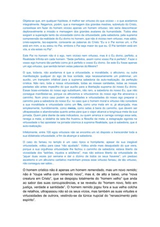 Objeta-se que, em qualquer hipótese, é melhor ser virtuoso do que vicioso – o que aceitamos
integralmente. Negamos, porém, que a mensagem dos grandes mestres, sobretudo do Cristo,
consistisse em fazer do homem vicioso apenas um homem virtuoso; isto seria desconhecer
deploravelmente a missão e mensagem dos grandes avatares da humanidade. Todos eles
exigiam a superação tanto da viciosidade como da virtuosidade, pela sabedoria, pela suprema
compreensão da realidade do Eu divino no homem, que não é vicioso nem virtuoso, mas sábio,
cristo-sapiente, teo-sapiente, consoante as palavras do Cristo “Eu e o Pai somos um, o Pai
está em mim, e eu estou no Pai, embora o Pai seja maior do que eu. O Pai também está em
vós, e vós estais no Pai”.

Este Pai no homem não é o ego, nem vicioso nem virtuoso, mas é o Eu divino, perfeito, a
Realidade Infinita em cada homem. “Sede perfeitos, assim como vosso Pai é perfeito”. Fazei o
vosso ego humano tão perfeito como já é perfeito o vosso Eu divino. Se este Eu fosse apenas
um ego virtuoso, que sentido teriam estas palavras do Mestre?

O que, todavia, não aceitamos é que a virtuosidade, a moralidade, o altruísmo, ou outra
manifestação qualquer do ego de boa vontade, seja necessariamente um preliminar, um
auxílio, um trampolim infalível para a suprema sabedoria da auto-realização, da perfeição
crística. Não raro, toda a nossa virtuosidade, todas as nossas caridades, todas as nossas
piedades são antes impecilho do que auxílio para a libertação suprema do nosso Eu divino.
Essas boas-vontades do nosso ego substituem, não raro, a sabedoria do nosso Eu, que não
consegue manifestar-se, porque os altruísmos e virtuosismos do nosso ego lhe atravanca o
caminho. Num único caso podem as moralidades e virtuosidades do nosso ego preparar o
caminho para a sabedoria do nosso Eu: no caso que o homem moral e virtuoso não considere
a sua moralidade e virtuosidade como um fim, como uma meta em si, já alcançada, mas
simplesmente, humildemente, como meios, como setas à beira do caminho, que devem ser
ultrapassadas e abandonadas quanto antes para que o viajor alcance a longínqua meta da sua
jornada. Quem pára diante da seta indicadora, ou quem arranca e carrega consigo essa seta,
renega a meta; a idolatria da seta lhe frustrou a filosofia da meta; a estagnação egoísta na
virtuosidade o faz apostatar na jornada cósmica à suprema Realidade, que é sabedoria, que é
auto-realização.

Infelizmente, entre 100 egos virtuosos não se encontra um só disposto a transcender toda a
sua idolatrada virtuosidade, a fim da alcançar a sabedoria.

O caso do fariseu no templo é um caso típico e horripilante; apesar da sua inegável
virtuosidade, voltou para casa “não ajustado”. Voltou ainda mais desajustado do que viera,
porque a sua orgulhosa virtuosidade lhe fechou o caminho da sabedoria; estava liberto da
viciosidade dos “ladrões, injustos e adúlteros”, mas não estrava liberto da virtuosidade de
“jejuar duas vezes por semana e dar o dízimo de todos os seus haveres”; um piedoso
ascetismo e um altruísmo caritativo mantinham presos esse virtuoso fariseu; de tão virtuoso,
não conseguiu ser sábio...

O homem crístico não é apenas um homem remendado, mas um novo remido;
não é “roupa velha com remendo novo”, mas é, de alto a baixo, uma “nova
creatura em Cristo”, que se despojou totalmente do “homem velho” que anda
ao sabor das suas concupiscências, e se revestiu do “homem novo, feito em
justiça, verdade e santidade”. O homem remido jogou fora a sua velha colcha
de retalhos, ultrapassou não só os seus vícios, mas também as suas virtudes e
virtuosidades de outrora, vestindo-se da túnica nupcial do “renascimento pelo
espírito”.
 