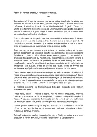 Assim é o homem crístico, o renascido, o remido.

                                       ***

Ora, não é crível que os mesmos nervos, de baixa frequência vibratória, que
serviam de veículo à moral difícil, possam reagir, com a mesma frequência
deficiente, à altíssima vibração da espiritualidade fácil. O gênio cósmico do
Cristo e do homem crístico necessita de um instrumento adequado para poder
exercer a sua atividade, para tanger a sua música divina e vibrar a sua sinfonia
da sua jubilosa facilidade e felicidade.

Entre o talento moral e o gênio espiritual, entre o homem tristemente virtuoso e
o homem jubilosamente místico, entre o homem bom e o homem perfeito, há
um profundo abismo, o mesmo que medeia entre o querer e crer e o saber,
entre a inexperiência e a experiência, entre a morte e a vida.

Para que os nervos obtusos e irreceptivos ou semi-receptivos do homem
comum respondam ao silencioso desafio das sutilíssimas ondas de altíssima
frequência do mundo divino, devem esses nervos passar por um misterioso
processo de aguçamento ou refinamento, desconhecido ao homem profano e
irredento. Quem “transborda de júbilo em todas as suas tribulações”, cruzou
uma fronteira, transpôs um abismo, invadiu um mundo incógnito onde todas as
amarguras são suaves, todos os pesos são leves, todas as trevas são
luminosas e a própria morte se converteu numa alvorada de vida eterna...

Como realizar essa transformação biológica do veículo nérveo? Como dar à
nossa antena receptora uma nova capacidade essencialmente superior? Como
processar essa estranha alquimia de transmutação de elementos vis em ouro
de lei?... Não é possível revelar em letra de forma tão grande mistério, que só a
experiência pessoal aliada a uma intensa disciplina pode outorgar...

O mistério anônimo da transformação biológica realizada pelo homem
radiantemente bom...

“Vade retro, satan!” – replica o Lógos. Vai na minha retaguarda, Intelecto
rebelde, que te pões na minha vanguarda, quando a vanguarda compete à
Razão. A serpente rastejante do Intelecto tem de servir à serpente sublimada
da Razão; se assim fizer, serão curadas por esta as mordeduras daquela.

Lúcifer, porém, satanizado pelo orgulho, recusou-se a obedecer à ordem do
Lógos, e, em vez de lhe seguir no encalço, retira-se, abandona o Cristo
redentor, e continua irredento.

Outras Inteligências, porém, harmonizadas com a Razão, os anjos, aparecem e
executam a ordem do Cristo, servindo-o espontânea e jubilosamente.
 