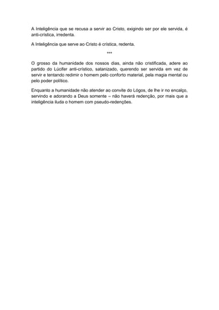 A Inteligência que se recusa a servir ao Cristo, exigindo ser por ele servida, é
anti-crística, irredenta.

A Inteligência que serve ao Cristo é crística, redenta.

                                        ***

O grosso da humanidade dos nossos dias, ainda não cristificada, adere ao
partido do Lúcifer anti-crístico, satanizado, querendo ser servida em vez de
servir e tentando redimir o homem pelo conforto material, pela magia mental ou
pelo poder político.

Enquanto a humanidade não atender ao convite do Lógos, de lhe ir no encalço,
servindo e adorando a Deus somente – não haverá redenção, por mais que a
inteligência iluda o homem com pseudo-redenções.
 