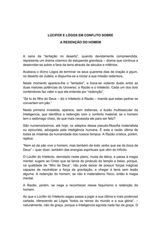 LÚCIFER E LÓGOS EM CONFLITO SOBRE

                         A REDENÇÃO DO HOMEM



A cena da “tentação no deserto”, quando devidamente compreendida,
representa um drama cósmico de estupenda grandeza – drama que continua a
desenrolar-se sobre a face da terra através de séculos e milênios.

Acabava o divino Lógos de terminar os seus quarenta dias de oração e jejum,
no deserto da Judéia, e dispunha-se a iniciar a sua missão redentora.

Neste momento aparece-lhe o “tentador”, e trava-se violento duelo entre as
duas maiores potências do Universo: a Razão e o Intelecto. Cada um dos dois
contendores faz valer o que ele entende por “redenção”.

“Se tu és filho do Deus – diz o Intelecto à Razão – manda que estas pedras se
convertam em pão.”

Nesta primeira investida, aparece, sem disfarces, a ilusão multissecular da
Inteligencia, que identifica a redenção com o conforto material; se o homem
tem o estômago cheio, de que mais necessita ele para ser feliz?

São numerosíssimos, até hoje, os adeptos dessa pseudo-filosofia materialista
ou epicurista, advogada pela inteligência humana. É esta a razão última de
todas as misérias da humanidade dos nossos tempos. A Razão crística, porém,
replica:

“Nem só de pão vive o homem, mas também de todo verbo que sai da boca de
Deus” – quer dizer, também das energias espirituais que vêm do Infinito.

O Lúcifer do Intelecto, derrotado neste plano, muda de tática, e passa à magia
mental: sugere ao Cristo que se lance do pináculo do templo a baixo, porque,
na qualidade de “filho de Deus”, não pode deixar de possuir forças mágicas
capazes de neutralizar a força da gravitação, e chegar à terra sem lesão
alguma. A redenção do homem, se não é materialismo físico, então é magia
mental.

A Razão, porém, se nega a reconhecer nesse faquirismo a redenção do
homem.

Ao que o Lúcifer do Intelecto sagaz passa a jogar a sua última e mais poderosa
cartada, oferecendo ao Lógos “todos os reinos do mundo e a sua glória”, –
naturalmente, não de graça, porque a Inteligencia egoísta nada faz de graça. O
 
