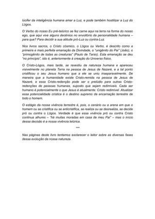 lúcifer da inteligência humana amar a Luz, e pode também hostilizar a Luz do
Lógos.

O Verbo do nosso Eu pré-telúrico se fez carne aqui na terra na forma do nosso
ego, que aqui vive alguns decênios no envoltório da personalidade humana –
para que? Para decidir a sua atitude pró-Luz ou contra-Luz.

Nos livros sacros, o Cristo cósmico, o Lógos ou Verbo, é descrito como a
primeira e mais perfeita emanação da Divindade, o “unigênito do Pai” (João), o
“primogênito de todas as creaturas” (Paulo de Tarso). Esta emanação se deu
“no princípio”, isto é, anteriormente à creação do Universo físico.

O Cristo-Lógos, mais tarde, se revestiu da natureza humana e apareceu
visivelmente no planeta Terra na pessoa de Jesus de Nazaré, e a tal ponto
cristificou o seu Jesus humano que a ele se uniu inseparavelmente. De
maneira que a humanidade existe Cristo-remida na pessoa de Jesus de
Nazaré, e essa Cristo-redenção pode ser o prelúdio para outras Cristo-
redenções de pessoas humanas, suposto que sejam redimíveis. Cada ser
humano é potencialmente o que Jesus é atualmente: Cristo redimível. Atualizar
essa potencialidade crística é o destino supremo da encarnação terrestre de
todo o homem.

O estágio da nossa vivência terrestre é, pois, o cenário ou a arena em que o
homem ou se cristifica ou se anticristifica, se realiza ou se desrealiza, se decide
pró ou contra o Lógos. Verdade é que essa vivência pró ou contra Cristo
continua alhures – “há muitas moradas em casa de meu Pai” – mas o início
dessa decisão é a nossa vivência telúrica.

                                        ***

Nas páginas deste livro tentamos esclarecer o leitor sobre as diversas fases
dessa evolução da nossa natureza.
 