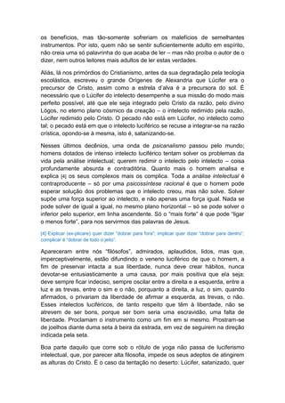 os benefícios, mas tão-somente sofreriam os malefícios de semelhantes
instrumentos. Por isto, quem não se sentir suficientemente adulto em espírito,
não creia uma só palavrinha do que acaba de ler – mas não proíba o autor de o
dizer, nem outros leitores mais adultos de ler estas verdades.

Aliás, lá nos primórdios do Cristianismo, antes da sua degradação pela teologia
escolástica, escreveu o grande Orígenes de Alexandria que Lúcifer era o
precursor de Cristo, assim como a estrela d’alva é a precursora do sol. É
necessário que o Lúcifer do intelecto desempenhe a sua missão do modo mais
perfeito possível, até que ele seja integrado pelo Cristo da razão, pelo divino
Lógos, no eterno plano cósmico da creação – o intelecto redimido pela razão,
Lúcifer redimido pelo Cristo. O pecado não está em Lúcifer, no intelecto como
tal; o pecado está em que o intelecto luciférico se recuse a integrar-se na razão
crística, opondo-se à mesma, isto é, satanizando-se.

Nesses últimos decênios, uma onda de psicanalismo passou pelo mundo;
homens dotados de intenso intelecto luciférico tentam solver os problemas da
vida pela análise intelectual; querem redimir o intelecto pelo intelecto – coisa
profundamente absurda e contraditória. Quanto mais o homem analisa e
explica [4] os seus complexos mais os complica. Toda a análise intelectual é
contraproducente – só por uma psicossíntese racional é que o homem pode
esperar solução dos problemas que o intelecto creou, mas não solve. Solver
supõe uma força superior ao intelecto, e não apenas uma força igual. Nada se
pode solver de igual a igual, no mesmo plano horizontal – só se pode solver o
inferior pelo superior, em linha ascendente. Só o “mais forte” é que pode “ligar
o menos forte”, para nos servirmos das palavras de Jesus.

[4] Explicar (ex-plicare) quer dizer “dobrar para fora”; implicar quer dizer “dobrar para dentro”;
complicar é “dobrar de todo o jeito”.

Apareceram entre nós “filósofos”, admirados, aplaudidos, lidos, mas que,
imperceptivelmente, estão difundindo o veneno luciférico de que o homem, a
fim de preservar intacta a sua liberdade, nunca deve crear hábitos, nunca
devotar-se entusiasticamente a uma causa, por mais positiva que ela seja;
deve sempre ficar indeciso, sempre oscilar entre a direita e a esquerda, entre a
luz e as trevas, entre o sim e o não, porquanto a direita, a luz, o sim, quando
afirmados, o privariam da liberdade de afirmar a esquerda, as trevas, o não.
Esses intelectos luciféricos, de tanto respeito que têm à liberdade, não se
atrevem de ser bons, porque ser bom seria uma escravidão, uma falta de
liberdade. Proclamam o instrumento como um fim em si mesmo. Prostram-se
de joelhos diante duma seta à beira da estrada, em vez de seguirem na direção
indicada pela seta.

Boa parte daquilo que corre sob o rótulo de yoga não passa de luciferismo
intelectual, que, por parecer alta filosofia, impede os seus adeptos de atingirem
as alturas do Cristo. É o caso da tentação no deserto: Lúcifer, satanizado, quer
 