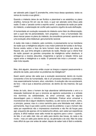 ser adorado pelo Lógos! E promete-lhe, entre troca dessa apostasia, todos os
reinos do mundo e sua glória!...

Quando o intelecto deixa de ser fluídico e plasmável e se estabiliza no plano
analítico, torna-se fim em vez de meio, e quer ser adorado como Deus pela
razão. É este o “pecado contra o espírito santo”, a apostasia da razão por parte
do intelecto, a satanização de Lúcifer pelo supremo orgulho da auto-deificação.

A humanidade em evolução necessita do intelecto como fator de diferenciação,
sem a qual não há personalidade, nem progresso – mas a humanidade não
deve marcar passo no plano do intelecto, da consciência personal, opondo-se a
uma evolução ultra-intelectual, genuinamente racional.

A razão não mata o intelecto; pelo contrário, é precisamente na luz meridiana
da razão que a inteligência adquire o seu maior potencial de lucidez e de força.
Nunca existiu sobre a face da terra homem mais inteligente que Jesus de
Nazaré, ele, que tinha atingido a plenitude da razão. Recear que a vitória final
da razão possam as grandes conquistas da inteligência sofrer desdouro, é
entregar-se a receios absurdos, imaginários e ignorar a relação íntima que
vigora entre a inteligência e a razão. O personal não inclui o universal – mas
este inclui aquele.

                                       ***

Mas, dirá alguém, devemos então cruzar os braços e esperar passivamente o
advento da razão, para solver os problemas da inteligência?

Quem assim pensa não sabe que a evolução ascensional, dentro do mundo
consciente e livre da humanidade, não é um processo mecânico e automático,
mas essencialmente humano, ativo, voluntário. A evolução não nos acontecerá,
de fora – nós é que a devemos promover, de dentro de nós mesmos. De que
modo?

Antes de tudo, deve o homem de hoje abandonar definitivamente o erro e a
obsessão tradicional de que a renúncia ao egoísmo exclusivista e a entrada
nos domínios da solidariedade, do amor universal, seja de alguma
desvantagem para o indivíduo e sua felicidade. Praticar amor universal e
incondicional não é algum idealismo imprático, ou até nocivo ao homem, como,
a princípio, parece; mas é o único caminho para uma felicidade real, sólida e
permanente. Aqui é que está o ponto crucial do problema: o que o homem não
sabe por experiência não o impressiona vivamente e não lhe dá forças para
agir; enquanto ele apenas crê no testemunho alheio, sem saber por experiência
própria, é difícil realizar esse salto mortal do egoísmo para o amor – quando,
de fato, é um salto vital; não um salto para dentro das trevas, do nada e da
morte – mas um salto para dentro da luz, da plenitude e da vida. Não há coisa
mais difícil do que crer antes de saber; depois de saber tudo é fácil e evidente.
 
