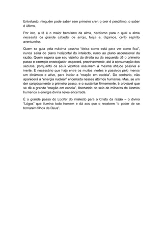 Entretanto, ninguém pode saber sem primeiro crer; o crer é penúltimo, o saber
é último.

Por isto, a fé é o maior heroísmo da alma, heroísmo para o qual a alma
necessita de grande cabedal de arrojo, força e, digamos, certo espírito
aventureiro.

Quem se guia pela máxima passiva “deixa como está para ver como fica”,
nunca sairá do plano horizontal do intelecto, rumo ao plano ascensional da
razão. Quem espera que seu vizinho da direita ou da esquerda dê o primeiro
passo e exemplo encorajador, esperará, provavelmente, até à consumação dos
séculos, porquanto os seus vizinhos assumem a mesma atitude passiva e
inerte. É necessário que haja entre os muitos inertes e passivos pelo menos
um dinâmico e ativo, para iniciar a “reação em cadeia”. Do contrário, não
aparecerá a “energia nuclear” encerrada nesses átomos humanos. Mas, se um
der corajosamente o primeiro passo, e o sustentar firmemente, é provável que
se dê a grande “reação em cadeia”, libertando do seio de milhares de átomos
humanos a energia divina neles encerrada.

É o grande passo do Lúcifer do intelecto para o Cristo da razão – o divino
“Lógos” que ilumina todo homem e dá aos que o recebem “o poder de se
tornarem filhos de Deus”.
 