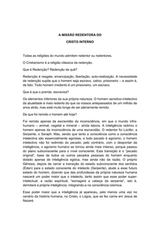 A MISSÃO REDENTORA DO

                              CRISTO INTERNO



Todas as religiões do mundo admitem redentor ou redentores.

O Cristianismo é a religião clássica da redenção.

Que é Redenção? Redenção de quê?

Redenção é resgate, emancipação, libertação, auto-realização. A necessidade
de redenção supõe que o homem seja escravo, cativo, prisioneiro – e assim é,
de fato. Todo homem irredento é um prisioneiro, um escravo.

Que é que o prende, escraviza?

Os elementos inferiores da sua própria natureza. O homem sensitivo-intelectivo
da atualidade é mais redento do que os nossos antepassados de um milhão de
anos atrás, mas está muito longe de ser plenamente remido.

De que foi remido o homem até hoje?

Foi remido apenas da escravidão da inconsciência, em que o mundo infra-
humano – animal, vegetal e mineral – ainda labora. A inteligência redimiu o
homem apenas da inconsciência de uma escravidão. O redentor foi Lúcifer, a
Serpente, o Seraph. Mas, sendo que tanto a consciência como a consciência
intelectiva são essencialmente egoístas, e todo pecado é egoísmo, o homem
intelectivo não foi redimido do pecado; pelo contrário, com o despontar da
inteligência, o egoísmo humano se tornou ainda mais intenso, porque passou
do plano subconsciente para o nível consciente. Esta transição é o “pecado
original”, base de todos os outros pecados pessoais do homem enquanto
dotado apenas de inteligência egóica, mas ainda não da razão. O próprio
Gênesis, depois de narrar a transição do estado subconsciente dos sentidos
(Éden) para o estado consciente do intelecto (Serpente), alude a esse futuro
estado do homem, dizendo que das profundezas da própria natureza humana
nascerá um poder maior que o intelecto, tanto assim que esse poder super-
intelectual, a razão espiritual, “esmagará a cabeça da serpente”, isto é,
derrotará a própria inteligência, integrando-a na consciência cósmica.

Esse poder maior que a inteligência já apareceu, pelo menos uma vez no
cenário da história humana, no Cristo, o Lógos, que se fez carne em Jesus de
Nazaré.
 