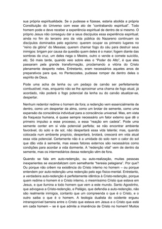 sua própria espiritualidade. Se o pudesse e fizesse, estaria abolida a própria
Constituição do Universo com esse ato de “contrabando espiritual”. Todo
homem pode e deve receber a experiência espiritual de dentro de si mesmo. O
próprio Jesus não conseguiu dar a seus discípulos essa experiência espiritual;
ainda no fim do terceiro ano da vida pública do Nazareno continuam os
discípulos dominados pelo egoísmo: querem ocupar os primeiro lugares no
“reino da glória” do Messias; querem chamar fogo do céu para destruir seus
inimigos: brigam por causa da questão quem deles é o maior; fogem diante das
sombras da cruz, um deles nega o Mestre, outro o vende e comete suicídio,
etc. Só mais tarde, quando veio sobre eles o “Poder do Alto”, é que eles
passaram pela grande transformação, proclamando a vitória do Cristo
plenamente desperto neles. Entretanto, eram necessários aqueles anos de
preparativos para que, no Pentecostes, pudesse romper de dentro deles o
espírito de Deus.

Pode uma acha de lenha ou um pedaço de carvão ser perfeitamente
combustível; mas, enquanto não se lhe aproximar uma chama de fogo atual, já
acordado, não poderá o fogo potencial da lenha ou do carvão atualizar-se,
despertar.

Nenhum redentor redime o homem de fora; a redenção vem essencialmente de
dentro, como um despertar da alma, como um brotar de semente, como uma
expansão da consciência individual para a consciência universal. Mas, em vista
da fraqueza humana, é quase sempre necessário um fator externo que dê o
primeiro impulso a esse processo, a essa “reação em cadeia”. Pode uma
semente conter em si vida potencial perfeita; se não encontrar ambiente
favorável, do solo e de sol, não despertará essa vida latente; mas, quando
colocada num ambiente propício, despertará, brotará, crescerá em vida atual
essa vida potencial. Certamente não é a umidade do solo nem o calor do sol
que dão vida à semente, mas esses fatores externos são necessários como
condições para acordar a vida dormente. A “redenção vital” vem de dentro da
semente, mas os intermediários dessa redenção vêm de fora.

Quando se fala em auto-redenção, ou auto-realização, muitas pessoas
inexperientes se escandalizam com semelhante “heresia pelagiana”. Por que?
Ou porque não crêem na existência do Cristo interno no homem – ou porque
entendem por auto-redenção uma redenção pelo ego físico-mental. Entretanto,
a verdadeira auto-redenção é perfeitamente idêntica à Cristo-redenção, porque
quem redime o homem é o Cristo interno, o mesmíssimo Cristo que estava em
Jesus, e que ilumina a todo homem que vem a este mundo. Santo Agostinho,
que advogava a Cristo-redenção, e Pelágio, que defendia a auto-redenção, não
são realmente inimigos, contanto que um compreenda o que é o Cristo, e o
outro saiba o que é o homem. A teologia dualista do ocidente ergueu
intransponível barreira entre o Cristo que estava em Jesus e o Cristo que está
em cada homem – se é que admite a imanência de Cristo no homem! Muitos
 