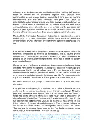 teólogos, a fim de darem a maior excelência ao Cristo histórico da Palestina,
fazem do homem um ser totalmente negativo, mau, pecador. Não
compreendem o seu próprio ilogismo; porquanto é certo que um homem
completamente mau não seria redimível, nem pelo Cristo Jesus. A
redimibilidade supõe necessariamente uma base positiva, um elemento bom no
homem – assim como a combustão de um material supõe que nele exista
combustibilidade, algum elemento ígneo em estado latente que possa ser
ignificado pelo fogo atual que dele se aproxime. Se não existisse na alma
humana o Cristo interno, nenhum Cristo externo poderia redimir o homem.

Moisés, Buda, Krishna, Lao-Tsé, Jesus – todos eles são agentes externos para
libertar dentro do homem um elemento interno; mas o verdadeiro redentor é
invariavelmente o Cristo interno do próprio homem, a profunda essência do seu
ser.

                                            ***

Para a atualização do elemento dentro do homem requer-se alguma espécie de
terremoto, tempestade ou incêndio de Pentecostes, isto é, alguma grande
vibração interior, um amor, um entusiasmo, uma emoção profunda e intensa. A
placidez de um intelectualismo simplesmente erudito não é capaz de realizar
essa grande alvorada.

Ora, o que me enche de amor e entusiasmo é necessariamente algo que tenha
afinidade íntima com o meu próprio ser. Não posso apaixonar-me por algo que
não faça parte de mim, que não seja eu mesmo. Em face de um redentor, eu, o
irredento redimível, sinto nas profundezas do meu ser uma voz que me diz: Isto
és tu mesmo, em estado avançado, plenamente evolvido! Tu és potencialmente
o que esse redentor é atualmente. Ele foi o que tu és, tu serás o que ele é!

Por mais paradoxal que pareça o verdadeiro amor é a mais alta auto-
afirmação.

Esse glorioso eco de perfeição e plenitude que o redentor desperta em mim
enche-me de esperança, entusiasmo, amor, dinamismo realizador. Ninguém
pode com veemência amar alguma coisa que não tenha base nele mesmo.
Onde não existe afinidade interna não pode haver amor e entusiasmo. O
girassol não seria heliotrópico (amante do sol) se ele mesmo não fosse filho da
luz. o homem não poderia amar a Deus, se ele mesmo não fosse divino em sua
íntima natureza. O homem não poderia saudar o Cristo como seu redentor se
ele mesmo não fosse crístico ou “cristogênito”. Neste sentido diz Jesus:
“Exemplo vos dei para que façais como eu fiz”, “Vós fareis as mesmas obras
que eu faço, e as fareis maiores”, “Vós sois deuses” [4].

[4] Deuses, na linguagem de Jesus, são manifestações individuais da Divindade Universal. O
Cristo Cósmico é a primeira e mais perfeita manifestação desses deuses, ou individuações da
Divindade, que ele costuma chamar Pai. O Cristo é, segundo Paulo de Tarso, o “primogênito
 
