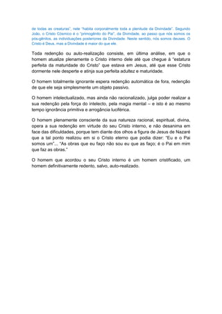 de todas as creaturas”, nele “habita corporalmente toda a plenitude da Divindade”. Segundo
João, o Cristo Cósmico é o “primogênito do Pai”, da Divindade, ao passo que nós somos os
pós-gênitos, as individuações posteriores da Divindade. Neste sentido, nós somos deuses. O
Cristo é Deus, mas a Divindade é maior do que ele.

Toda redenção ou auto-realização consiste, em última análise, em que o
homem atualize plenamente o Cristo interno dele até que chegue à “estatura
perfeita da maturidade do Cristo” que estava em Jesus, até que esse Cristo
dormente nele desperte e atinja sua perfeita adultez e maturidade.

O homem totalmente ignorante espera redenção automática de fora, redenção
de que ele seja simplesmente um objeto passivo.

O homem intelectualizado, mas ainda não racionalizado, julga poder realizar a
sua redenção pela força do intelecto, pela magia mental – e isto é ao mesmo
tempo ignorância primitiva e arrogância luciférica.

O homem plenamente consciente da sua natureza racional, espiritual, divina,
opera a sua redenção em virtude do seu Cristo interno, e não desanima em
face das dificuldades, porque tem diante dos olhos a figura de Jesus de Nazaré
que a tal ponto realizou em si o Cristo eterno que podia dizer: “Eu e o Pai
somos um”... “As obras que eu faço não sou eu que as faço; é o Pai em mim
que faz as obras.”

O homem que acordou o seu Cristo interno é um homem cristificado, um
homem definitivamente redento, salvo, auto-realizado.
 
