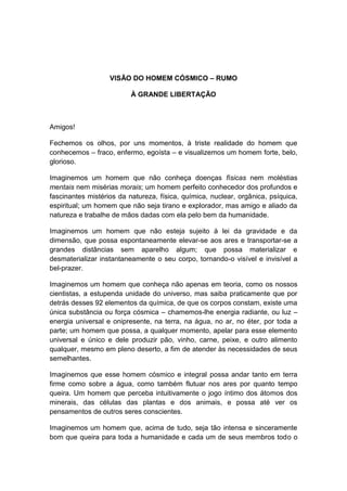 VISÃO DO HOMEM CÓSMICO – RUMO

                          À GRANDE LIBERTAÇÃO



Amigos!

Fechemos os olhos, por uns momentos, à triste realidade do homem que
conhecemos – fraco, enfermo, egoísta – e visualizemos um homem forte, belo,
glorioso.

Imaginemos um homem que não conheça doenças físicas nem moléstias
mentais nem misérias morais; um homem perfeito conhecedor dos profundos e
fascinantes mistérios da natureza, física, química, nuclear, orgânica, psíquica,
espiritual; um homem que não seja tirano e explorador, mas amigo e aliado da
natureza e trabalhe de mãos dadas com ela pelo bem da humanidade.

Imaginemos um homem que não esteja sujeito à lei da gravidade e da
dimensão, que possa espontaneamente elevar-se aos ares e transportar-se a
grandes distâncias sem aparelho algum; que possa materializar e
desmaterializar instantaneamente o seu corpo, tornando-o visível e invisível a
bel-prazer.

Imaginemos um homem que conheça não apenas em teoria, como os nossos
cientistas, a estupenda unidade do universo, mas saiba praticamente que por
detrás desses 92 elementos da química, de que os corpos constam, existe uma
única substância ou força cósmica – chamemos-lhe energia radiante, ou luz –
energia universal e onipresente, na terra, na água, no ar, no éter, por toda a
parte; um homem que possa, a qualquer momento, apelar para esse elemento
universal e único e dele produzir pão, vinho, carne, peixe, e outro alimento
qualquer, mesmo em pleno deserto, a fim de atender às necessidades de seus
semelhantes.

Imaginemos que esse homem cósmico e integral possa andar tanto em terra
firme como sobre a água, como também flutuar nos ares por quanto tempo
queira. Um homem que perceba intuitivamente o jogo íntimo dos átomos dos
minerais, das células das plantas e dos animais, e possa até ver os
pensamentos de outros seres conscientes.

Imaginemos um homem que, acima de tudo, seja tão intensa e sinceramente
bom que queira para toda a humanidade e cada um de seus membros todo o
 