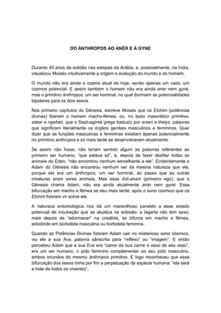 DO ÁNTHROPOS AO ANÉR E À GYNE



Durante 40 anos de solidão nas estepes da Arábia, e, possivelmente, na Índia,
visualizou Moisés intuitivamente a origem e evolução do mundo e do homem.

O mundo não era ainda o cosmo atual de hoje, senão apenas um caos, um
cosmos potencial. E assim também o homem não era ainda anér nem gyné,
mas o primitivo ánthropos, um ser hominal, no qual dormiam as potencialidades
bipolares para os dois sexos.

Nos primeiro capítulos do Gênesis, escreve Moisés que os Elohim (potências
divinas) fizeram o homem macho-fêmea, ou, no texto masorético primitivo,
zakar e ngebah, que a Septuaginta grega traduziu por arsen e thelys, palavras
que significam literalmente os órgãos genitais masculinos e femininos. Quer
dizer que as funções masculinas e femininas existiam apenas potencialmente
no primitivo ánthropos e só mais tarde se desenvolveram atualmente.

Se assim não fosse, não teriam sentido algum as palavras referentes ao
primeiro ser humano, “que estava só”, e, depois de fazer desfilar todos os
animais do Éden, “não encontrou nenhum semelhante a ele”. Evidentemente o
Adam do Gênesis não encontrou nenhum ser da mesma natureza que ele,
porque ele era um ánthropos, um ser hominal, ao passo que as outras
creaturas eram seres animais. Mas esse Adi-aham (primeiro ego), que o
Gênesis chama Adam, não era ainda atualmente anér nem gyné. Essa
bifurcação em macho e fêmea se deu mais tarde, após o sono cósmico que os
Elohim fizeram vir sobre ele.

A natureza entomológica nos dá um maravilhoso paralelo a esse estado
potencial de incubação que se atualiza na eclosão: a lagarta não tem sexo;
mais depois de “adormecer” na crisálida, se bifurca em macho e fêmea,
eclodindo em borboleta masculina ou borboleta feminina.

Quando as Potências Divinas fizeram Adam cair no misterioso sono cósmico,
viu ele a sua Ava, palavra sânscrita para “reflexo” ou “imagem”. E então
percebeu Adam que a sua Eva era “carne da sua carne e osso de seu osso”,
era um ser humano, o pólo feminino complementar ao seu pólo masculino,
ambos oriundos do mesmo ánthropos primitivo. E logo reconheceu que essa
bifurcação dos sexos tinha por fim a perpetuação da espécie humana: “ela será
a mãe de todos os viventes”.
 