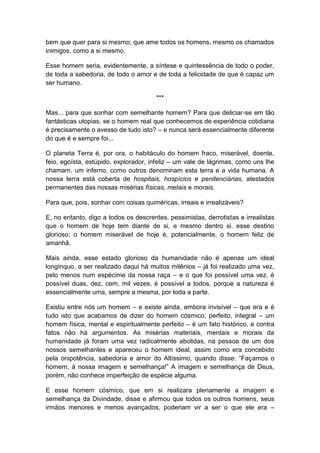 bem que quer para si mesmo; que ame todos os homens, mesmo os chamados
inimigos, como a si mesmo.

Esse homem seria, evidentemente, a síntese e quintessência de todo o poder,
de toda a sabedoria, de todo o amor e de toda a felicidade de que é capaz um
ser humano.

                                       ***

Mas... para que sonhar com semelhante homem? Para que deliciar-se em tão
fantásticas utopias, se o homem real que conhecemos de experiência cotidiana
é precisamente o avesso de tudo isto? – e nunca será essencialmente diferente
do que é e sempre foi...

O planeta Terra é, por ora, o habitáculo do homem fraco, miserável, doente,
feio, egoísta, estúpido, explorador, infeliz – um vale de lágrimas, como uns lhe
chamam, um inferno, como outros denominam esta terra e a vida humana. A
nossa terra está coberta de hospitais, hospícios e penitenciárias, atestados
permanentes das nossas misérias físicas, metais e morais.

Para que, pois, sonhar com coisas quiméricas, irreais e irrealizáveis?

E, no entanto, digo a todos os descrentes, pessimistas, derrotistas e irrealistas
que o homem de hoje tem diante de si, e mesmo dentro si, esse destino
glorioso; o homem miserável de hoje é, potencialmente, o homem feliz de
amanhã.

Mais ainda, esse estado glorioso da humanidade não é apenas um ideal
longínquo, a ser realizado daqui há muitos milênios – já foi realizado uma vez,
pelo menos num espécime da nossa raça – e o que foi possível uma vez, é
possível duas, dez, cem, mil vezes, é possível a todos, porque a natureza é
essencialmente uma, sempre a mesma, por toda a parte.

Existiu entre nós um homem – e existe ainda, embora invisível – que era e é
tudo isto que acabamos de dizer do homem cósmico, perfeito, integral – um
homem física, mental e espiritualmente perfeito – é um fato histórico, e contra
fatos não há argumentos. As misérias materiais, mentais e morais da
humanidade já foram uma vez radicalmente abolidas, na pessoa de um dos
nossos semelhantes e apareceu o homem ideal, assim como era concebido
pela onipotência, sabedoria e amor do Altíssimo, quando disse: “Façamos o
homem, à nossa imagem e semelhança!” A imagem e semelhança de Deus,
porém, não conhece imperfeição de espécie alguma.

E esse homem cósmico, que em si realizara plenamente a imagem e
semelhança da Divindade, disse e afirmou que todos os outros homens, seus
irmãos menores e menos avançados, poderiam vir a ser o que ele era –
 